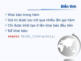 Biến tĩnh

 Khai báo trong hàm
 Giá trị được lưu trữ qua nhiều lần gọi hàm
 Chỉ được khởi tạo ở lần khai báo đầu tiên
 Để khai báo:
 static $biến_tĩnh=giátrị;
 
