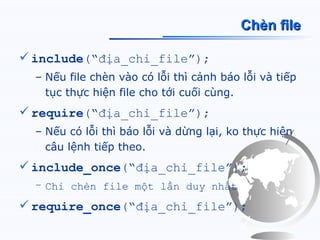 Chèn file

 include(“địa_chỉ_file”);
  – Nếu file chèn vào có lỗi thì cảnh báo lỗi và tiếp
    tục thực hiện file cho tới cuối cùng.
 require(“địa_chỉ_file”);
  – Nếu có lỗi thì báo lỗi và dừng lại, ko thực hiện
    câu lệnh tiếp theo.
 include_once(“địa_chỉ_file”);
  – Chỉ chèn file một lần duy nhất

 require_once(“địa_chỉ_file”);
 
