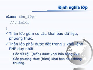 Định nghĩa lớp

class tên_lớp{
    //thânlớp
}
 Thân lớp gồm có các khai báo dữ liệu,
  phương thức.
 Thân lớp phải được đặt trong 1 khối lệnh
  PHP duy nhất.
    – Các dữ liệu (biến) được khai báo bằng var
    – Các phương thức (hàm) khai báo như thông
      thường.
 