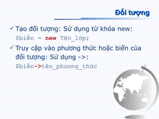 Đối tượng

 Tạo đối tượng: Sử dụng từ khóa new:
  $biến = new Tên_lớp;
 Truy cập vào phương thức hoặc biến của
  đối tượng: Sử dụng ->:
  $biến->tên_phương_thức
 