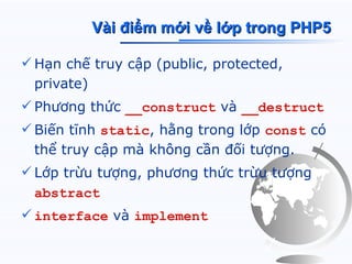 Vài điểm mới về lớp trong PHP5

 Hạn chế truy cập (public, protected,
  private)
 Phương thức __construct và __destruct
 Biến tĩnh static, hằng trong lớp const có
  thể truy cập mà không cần đối tượng.
 Lớp trừu tượng, phương thức trừu tượng
  abstract
 interface và implement
 