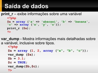 Saída de dados
print_r – exibe informações sobre uma variável
var_dump - Mostra informações mais detalhadas sobre
a variável, inclusive sobre tipos.
<?php
$a = array ('a' => 'abacaxi', 'b' => 'banana',
'c' => array ('x', 'y', 'z'));
print_r ($a);
?>
<?php
$a = array (1, 2, array ("a", "b", "c"));
var_dump ($a);
$b = 3.1;
$c = TRUE;
var_dump($b,$c);
?>
 