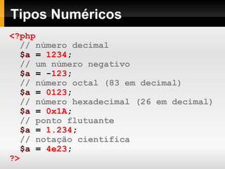 Tipos Numéricos
<?php
// número decimal
$a = 1234;
// um número negativo
$a = -123;
// número octal (83 em decimal)
$a = 0123;
// número hexadecimal (26 em decimal)
$a = 0x1A;
// ponto flutuante
$a = 1.234;
// notação científica
$a = 4e23;
?>
 