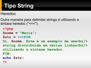 Tipo String
Heredoc
Outra maneira para delimitar strings é utilizando a
sintaxe heredoc ("<<<").
<?php
$nome = "Maria";
$str = <<<FIM
Oi, $nome. Este é um exemplo de uma<br/>
string distribuída em várias linhas<br/>
utilizando a sintaxe heredoc.
FIM;
echo $str;
?>
 