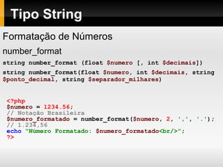 Tipo String
Formatação de Números
number_format
string number_format (float $numero [, int $decimais])
string number_format(float $numero, int $decimais, string
$ponto_decimal, string $separador_milhares)
<?php
$numero = 1234.56;
// Notação Brasileira
$numero_formatado = number_format($numero, 2, ',', '.');
// 1.234,56
echo "Número Formatado: $numero_formatado<br/>";
?>
 