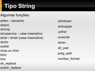 Tipo String
Algumas funções:
strlen – tamanho
strpos
strcmp
strcasecmp – case insensitive
strstr / stristr (case insensitive)
strchr
substr
chop ou rtrim
ltrim
trim
str_replace
substr_replace
strtolower
strtoupper
ucfirst
ucwords
strrev
str_pad
preg_split
number_format
 