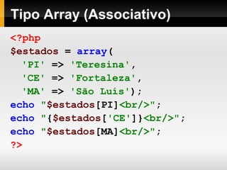 Tipo Array (Associativo)
<?php
$estados = array(
'PI' => 'Teresina',
'CE' => 'Fortaleza',
'MA' => 'São Luís');
echo "$estados[PI]<br/>";
echo "{$estados['CE']}<br/>";
echo "$estados[MA]<br/>";
?>
 