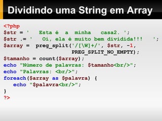 Dividindo uma String em Array
<?php
$str = ' Esta é a minha casa2. ';
$str .= ' Oi, ela é muito bem dividida!!! ';
$array = preg_split('/[W]+/', $str, -1,
PREG_SPLIT_NO_EMPTY);
$tamanho = count($array);
echo "Número de palavras: $tamanho<br/>";
echo "Palavras: <br/>";
foreach($array as $palavra) {
echo "$palavra<br/>";
}
?>
 