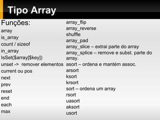 Tipo Array
Funções:
array
is_array
count / sizeof
in_array
IsSet($array[$key])
unset -> remover elementos
current ou pos
next
prev
reset
end
each
max
array_flip
array_reverse
shuffle
array_pad
array_slice – extrai parte do array
array_splice – remove e subst. parte do
array.
asort – ordena e mantém assoc.
arsort
ksort
krsort
sort – ordena um array
rsort
uasort
aksort
usort
 