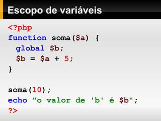 Escopo de variáveis
<?php
function soma($a) {
global $b;
$b = $a + 5;
}
soma(10);
echo "o valor de 'b' é $b";
?>
 