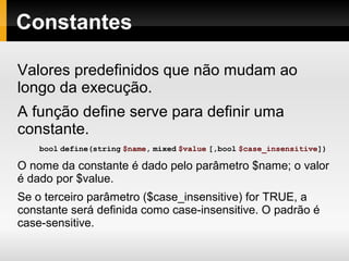 Constantes
Valores predefinidos que não mudam ao
longo da execução.
A função define serve para definir uma
constante.
bool define(string $name, mixed $value [,bool $case_insensitive])
O nome da constante é dado pelo parâmetro $name; o valor
é dado por $value.
Se o terceiro parâmetro ($case_insensitive) for TRUE, a
constante será definida como case-insensitive. O padrão é
case-sensitive.
 