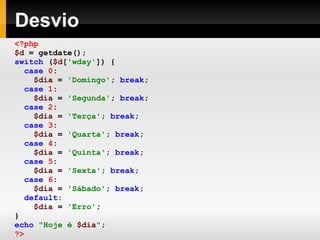 Desvio
<?php
$d = getdate();
switch ($d['wday']) {
case 0:
$dia = 'Domingo'; break;
case 1:
$dia = 'Segunda'; break;
case 2:
$dia = 'Terça'; break;
case 3:
$dia = 'Quarta'; break;
case 4:
$dia = 'Quinta'; break;
case 5:
$dia = 'Sexta'; break;
case 6:
$dia = 'Sábado'; break;
default:
$dia = 'Erro';
}
echo "Hoje é $dia";
?>
 