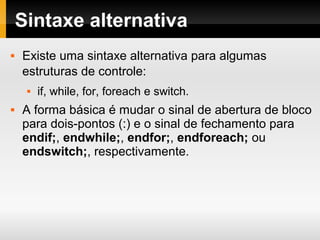 Sintaxe alternativa
 Existe uma sintaxe alternativa para algumas
estruturas de controle:
 if, while, for, foreach e switch.
 A forma básica é mudar o sinal de abertura de bloco
para dois-pontos (:) e o sinal de fechamento para
endif;, endwhile;, endfor;, endforeach; ou
endswitch;, respectivamente.
 