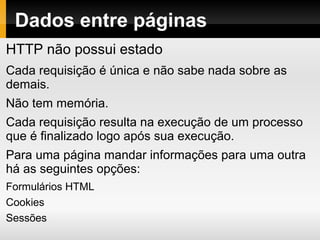 Dados entre páginas
HTTP não possui estado
Cada requisição é única e não sabe nada sobre as
demais.
Não tem memória.
Cada requisição resulta na execução de um processo
que é finalizado logo após sua execução.
Para uma página mandar informações para uma outra
há as seguintes opções:
Formulários HTML
Cookies
Sessões
 