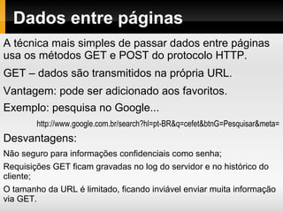 Dados entre páginas
A técnica mais simples de passar dados entre páginas
usa os métodos GET e POST do protocolo HTTP.
GET – dados são transmitidos na própria URL.
Vantagem: pode ser adicionado aos favoritos.
Exemplo: pesquisa no Google...
http://www.google.com.br/search?hl=pt-BR&q=cefet&btnG=Pesquisar&meta=
Desvantagens:
Não seguro para informações confidenciais como senha;
Requisições GET ficam gravadas no log do servidor e no histórico do
cliente;
O tamanho da URL é limitado, ficando inviável enviar muita informação
via GET.
 