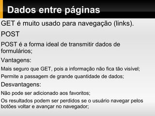 Dados entre páginas
GET é muito usado para navegação (links).
POST
POST é a forma ideal de transmitir dados de
formulários;
Vantagens:
Mais seguro que GET, pois a informação não fica tão visível;
Permite a passagem de grande quantidade de dados;
Desvantagens:
Não pode ser adicionado aos favoritos;
Os resultados podem ser perdidos se o usuário navegar pelos
botões voltar e avançar no navegador;
 