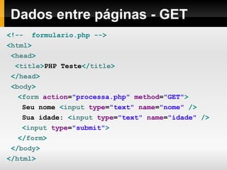Dados entre páginas - GET
<!-- formulario.php -->
<html>
<head>
<title>PHP Teste</title>
</head>
<body>
<form action="processa.php" method="GET">
Seu nome <input type="text" name="nome" />
Sua idade: <input type="text" name="idade" />
<input type="submit">
</form>
</body>
</html>
 