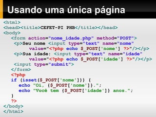 Usando uma única página
<html>
<head><title>CEFET-PI PHB</title></head>
<body>
<form action="nome_idade.php" method="POST">
<p>Seu nome <input type="text" name="nome"
value="<?php echo $_POST['nome'] ?>"/></p>
<p>Sua idade: <input type="text" name="idade"
value="<?php echo $_POST['idade'] ?>"/></p>
<input type="submit">
</form>
<?php
if (isset($_POST['nome'])) {
echo "Oi, {$_POST['nome']}.";
echo "Você tem {$_POST['idade']} anos.";
}
?>
</body>
</html>
 