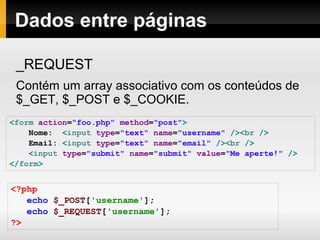 Dados entre páginas
_REQUEST
Contém um array associativo com os conteúdos de
$_GET, $_POST e $_COOKIE.
<form action="foo.php" method="post">
Nome: <input type="text" name="username" /><br />
Email: <input type="text" name="email" /><br />
<input type="submit" name="submit" value="Me aperte!" />
</form>
<?php
echo $_POST['username'];
echo $_REQUEST['username'];
?>
 