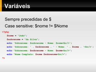 Variáveis
Sempre precedidas de $
Case sensitive: $nome != $Nome
<?php
$nome = "João";
$sobrenome = "da Silva";
echo 'Sobrenome: $sobrenome - Nome: $nome<br/>';
echo 'Sobrenome: ' . $sobrenome . ' - Nome: ' . $nome . '<br/>';
echo "Sobrenome: $sobrenome - Nome: $nome<br/>";
echo "Nome Completo: $nome $sobrenome<br/>";
?>
 