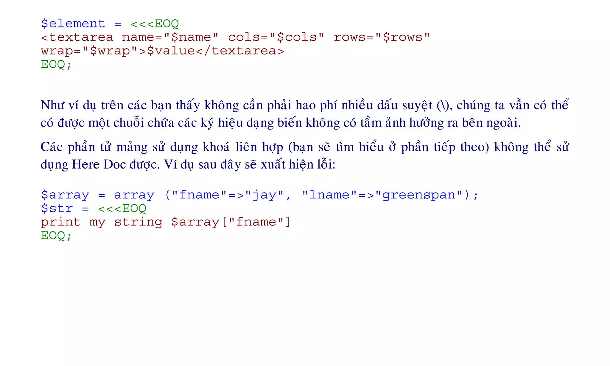 $element = <<<EOQ
<textarea name="$name" cols="$cols" rows="$rows"
wrap="$wrap">$value</textarea>
EOQ;
Nhö ví duï treân caùc baïn thaáy khoâng caàn phaûi hao phí nhieàu daáu suyeät (), chuùng ta vaãn coù theå
coù ñöôïc moät chuoãi chöùa caùc kyù hieäu daïng bieán khoâng coù taàm aûnh höôûng ra beân ngoaøi.
Caùc phaàn töû maûng söû duïng khoaù lieân hôïp (baïn seõ tìm hieåu ôû phaàn tieáp theo) khoâng theå söû
duïng Here Doc ñöôïc. Ví duï sau ñaây seõ xuaát hieän loãi:
$array = array ("fname"=>"jay", "lname"=>"greenspan");
$str = <<<EOQ
print my string $array["fname"]
EOQ;
 