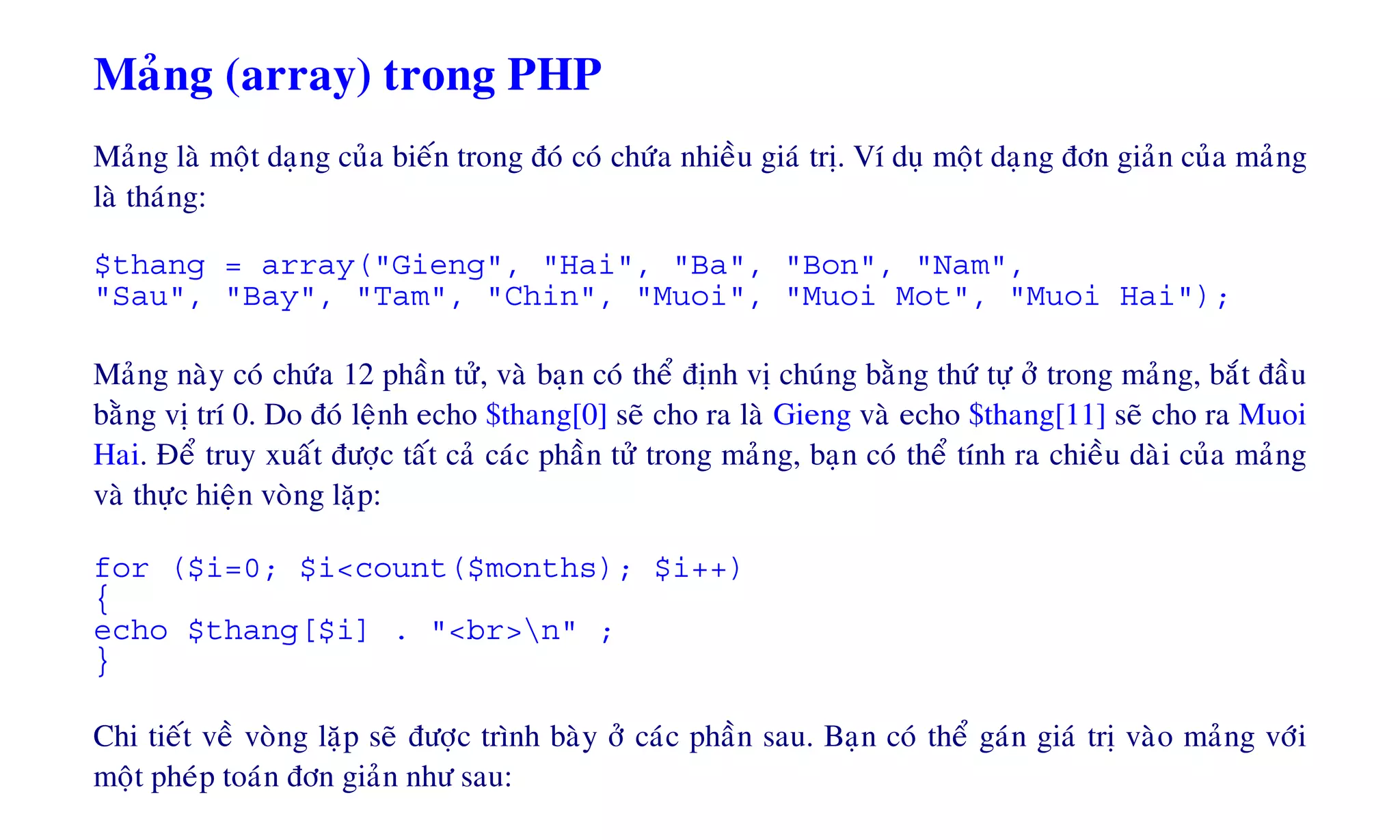 Maûng (array) trong PHP
Maûng laø moät daïng cuûa bieán trong ñoù coù chöùa nhieàu giaù trò. Ví duï moät daïng ñôn giaûn cuûa maûng
laø thaùng:
$thang = array("Gieng", "Hai", "Ba", "Bon", "Nam",
"Sau", "Bay", "Tam", "Chin", "Muoi", "Muoi Mot", "Muoi Hai");
Maûng naøy coù chöùa 12 phaàn töû, vaø baïn coù theå ñònh vò chuùng baèng thöù töï ôû trong maûng, baét ñaàu
baèng vò trí 0. Do ñoù leänh echo $thang[0] seõ cho ra laø Gieng vaø echo $thang[11] seõ cho ra Muoi
Hai. Ñeå truy xuaát ñöôïc taát caû caùc phaàn töû trong maûng, baïn coù theå tính ra chieàu daøi cuûa maûng
vaø thöïc hieän voøng laëp:
for ($i=0; $i<count($months); $i++)
{
echo $thang[$i] . "<br>n" ;
}
Chi tieát veà voøng laëp seõ ñöôïc trình baøy ôû caùc phaàn sau. Baïn coù theå gaùn giaù trò vaøo maûng vôùi
moät pheùp toaùn ñôn giaûn nhö sau:
 