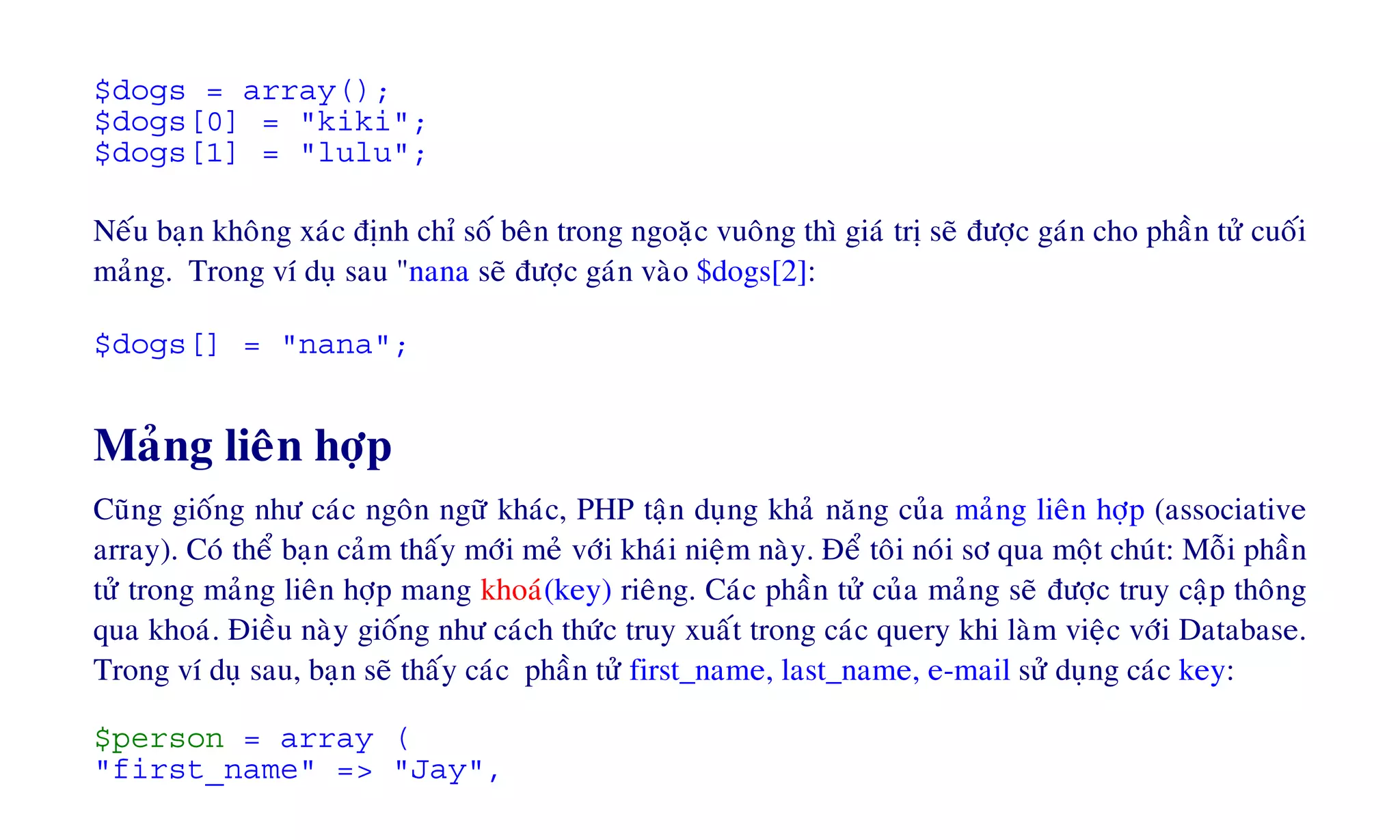 $dogs = array();
$dogs[0] = "kiki";
$dogs[1] = "lulu";
Neáu baïn khoâng xaùc ñònh chæ soá beân trong ngoaëc vuoâng thì giaù trò seõ ñöôïc gaùn cho phaàn töû cuoái
maûng. Trong ví duï sau "nana seõ ñöôïc gaùn vaøo $dogs[2]:
$dogs[] = "nana";
Maûng lieân hôïp
Cuõng gioáng nhö caùc ngoân ngöõ khaùc, PHP taän duïng khaû naêng cuûa maûng lieân hôïp (associative
array). Coù theå baïn caûm thaáy môùi meû vôùi khaùi nieäm naøy. Ñeå toâi noùi sô qua moät chuùt: Moãi phaàn
töû trong maûng lieân hôïp mang khoaù(key) rieâng. Caùc phaàn töû cuûa maûng seõ ñöôïc truy caäp thoâng
qua khoaù. Ñieàu naøy gioáng nhö caùch thöùc truy xuaát trong caùc query khi laøm vieäc vôùi Database.
Trong ví duï sau, baïn seõ thaáy caùc phaàn töû first_name, last_name, e-mail söû duïng caùc key:
$person = array (
"first_name" => "Jay",
 