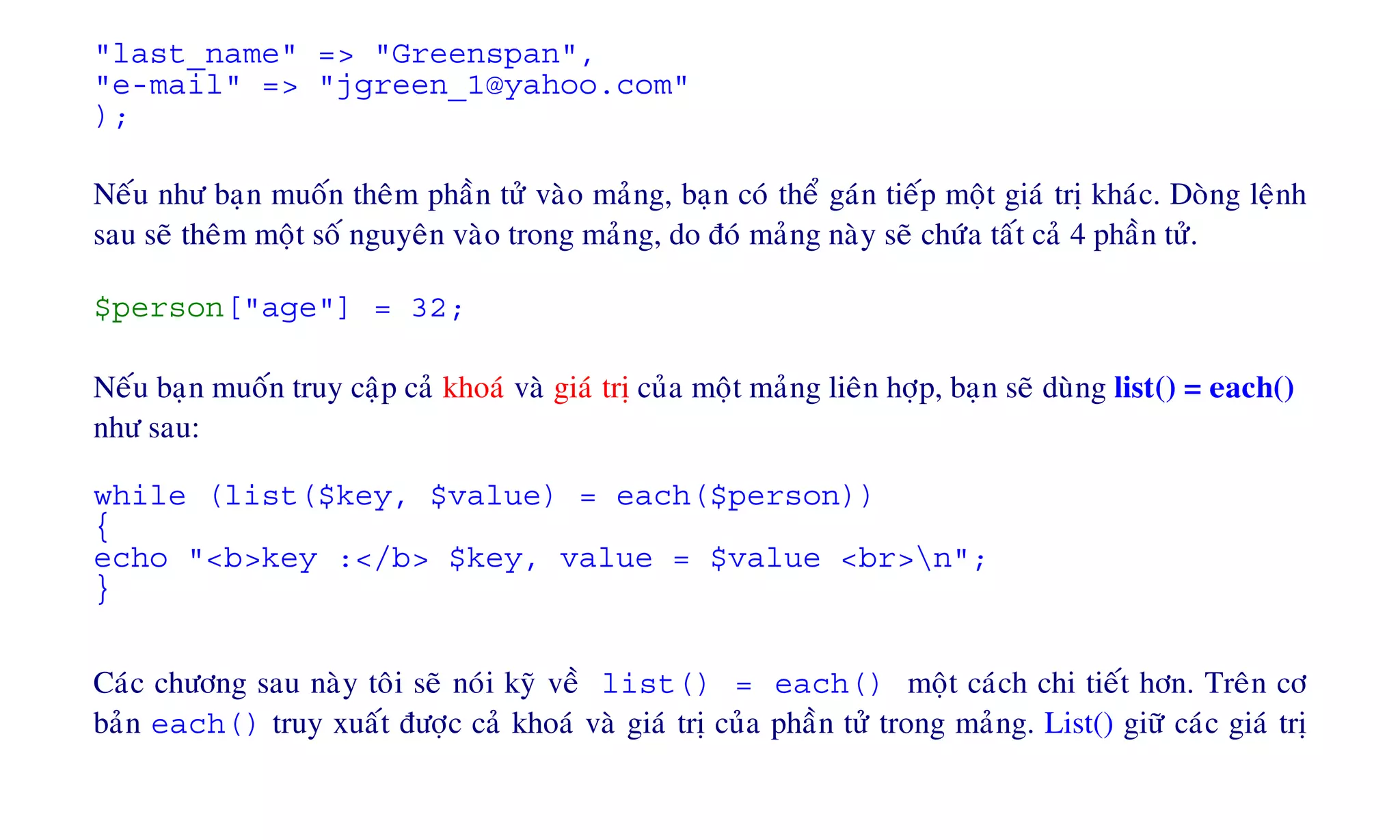 "last_name" => "Greenspan",
"e-mail" => "jgreen_1@yahoo.com"
);
Neáu nhö baïn muoán theâm phaàn töû vaøo maûng, baïn coù theå gaùn tieáp moät giaù trò khaùc. Doøng leänh
sau seõ theâm moät soá nguyeân vaøo trong maûng, do ñoù maûng naøy seõ chöùa taát caû 4 phaàn töû.
$person["age"] = 32;
Neáu baïn muoán truy caäp caû khoaù vaø giaù trò cuûa moät maûng lieân hôïp, baïn seõ duøng list() = each()
nhö sau:
while (list($key, $value) = each($person))
{
echo "<b>key :</b> $key, value = $value <br>n";
}
Caùc chöông sau naøy toâi seõ noùi kyõ veà list() = each() moät caùch chi tieát hôn. Treân cô
baûn each() truy xuaát ñöôïc caû khoaù vaø giaù trò cuûa phaàn töû trong maûng. List() giöõ caùc giaù trò
 