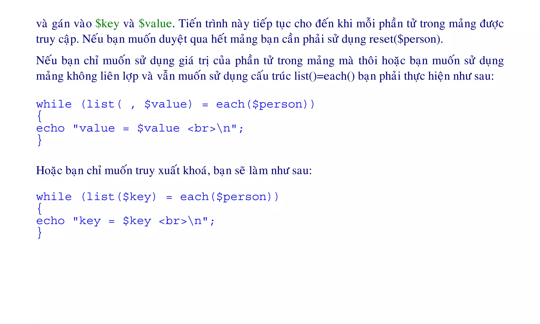 vaø gaùn vaøo $key vaø $value. Tieán trình naøy tieáp tuïc cho ñeán khi moãi phaàn töû trong maûng ñöôïc
truy caäp. Neáu baïn muoán duyeät qua heát maûng baïn caàn phaûi söû duïng reset($person).
Neáu baïn chæ muoán söû duïng giaù trò cuûa phaàn töû trong maûng maø thoâi hoaëc baïn muoán söû duïng
maûng khoâng lieân lôïp vaø vaãn muoán söû duïng caáu truùc list()=each() baïn phaûi thöïc hieän nhö sau:
while (list( , $value) = each($person))
{
echo "value = $value <br>n";
}
Hoaëc baïn chæ muoán truy xuaát khoaù, baïn seõ laøm nhö sau:
while (list($key) = each($person))
{
echo "key = $key <br>n";
}
 