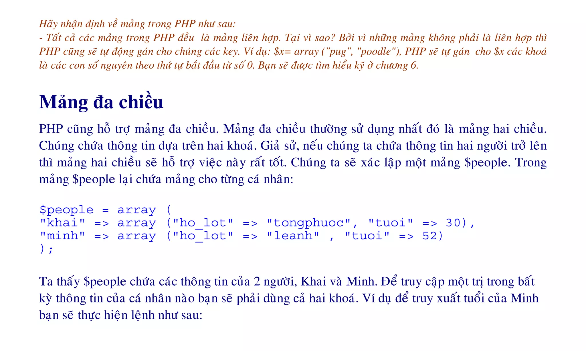 Haõy nhaän ñònh veà maûng trong PHP nhö sau:
- Taát caû caùc maûng trong PHP ñeàu laø maûng lieân hôïp. Taïi vì sao? Bôûi vì nhöõng maûng khoâng phaûi laø lieân hôïp thì
PHP cuõng seõ töï ñoäng gaùn cho chuùng caùc key. Ví duï: $x= array ("pug", "poodle"), PHP seõ töï gaùn cho $x caùc khoaù
laø caùc con soá nguyeân theo thöù töï baét ñaàu töø soá 0. Baïn seõ ñöôïc tìm hieåu kyõ ôû chöông 6.
Mảng đa chiều
PHP cuõng hoã trôï maûng ña chieàu. Maûng ña chieàu thöôøng söû duïng nhaát ñoù laø maûng hai chieàu.
Chuùng chöùa thoâng tin döïa treân hai khoaù. Giaû söû, neáu chuùng ta chöùa thoâng tin hai ngöôøi trôû leân
thì maûng hai chieàu seõ hoã trôï vieäc naøy raát toát. Chuùng ta seõ xaùc laäp moät maûng $people. Trong
maûng $people laïi chöùa maûng cho töøng caù nhaân:
$people = array (
"khai" => array ("ho_lot" => "tongphuoc", "tuoi" => 30),
"minh" => array ("ho_lot" => "leanh" , "tuoi" => 52)
);
Ta thaáy $people chöùa caùc thoâng tin cuûa 2 ngöôøi, Khai vaø Minh. Ñeå truy caäp moät trò trong baát
kyø thoâng tin cuûa caù nhaân naøo baïn seõ phaûi duøng caû hai khoaù. Ví duï ñeå truy xuaát tuoåi cuûa Minh
baïn seõ thöïc hieän leänh nhö sau:
 