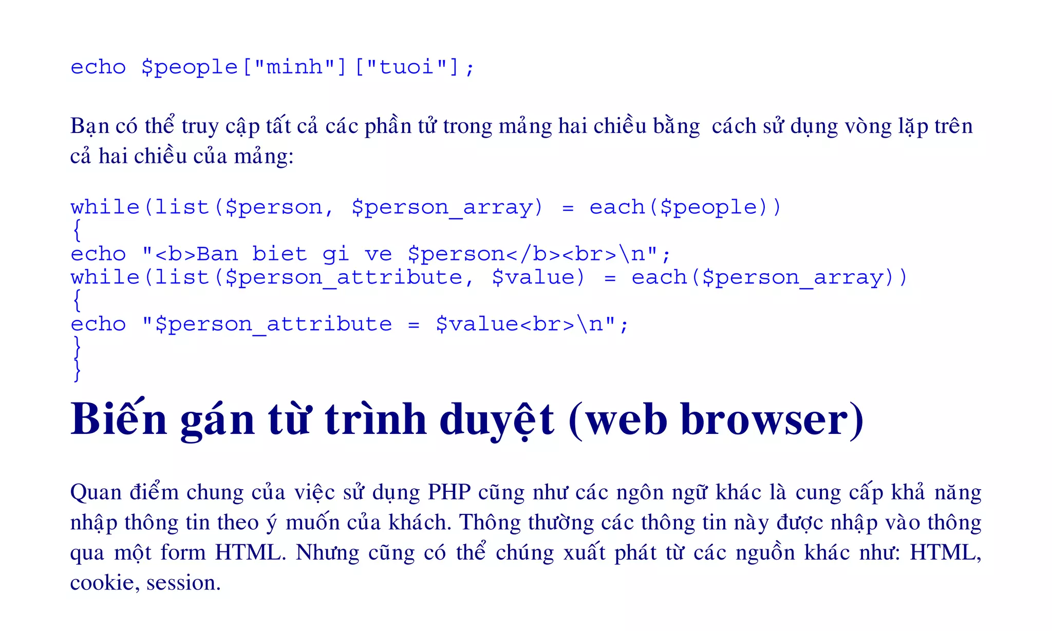 echo $people["minh"]["tuoi"];
Baïn coù theå truy caäp taát caû caùc phaàn töû trong maûng hai chieàu baèng caùch söû duïng voøng laëp treân
caû hai chieàu cuûa maûng:
while(list($person, $person_array) = each($people))
{
echo "<b>Ban biet gi ve $person</b><br>n";
while(list($person_attribute, $value) = each($person_array))
{
echo "$person_attribute = $value<br>n";
}
}
Bieán gaùn töø trình duyeät (web browser)
Quan ñieåm chung cuûa vieäc söû duïng PHP cuõng nhö caùc ngoân ngöõ khaùc laø cung caáp khaû naêng
nhaäp thoâng tin theo yù muoán cuûa khaùch. Thoâng thöôøng caùc thoâng tin naøy ñöôïc nhaäp vaøo thoâng
qua moät form HTML. Nhöng cuõng coù theå chuùng xuaát phaùt töø caùc nguoàn khaùc nhö: HTML,
cookie, session.
 