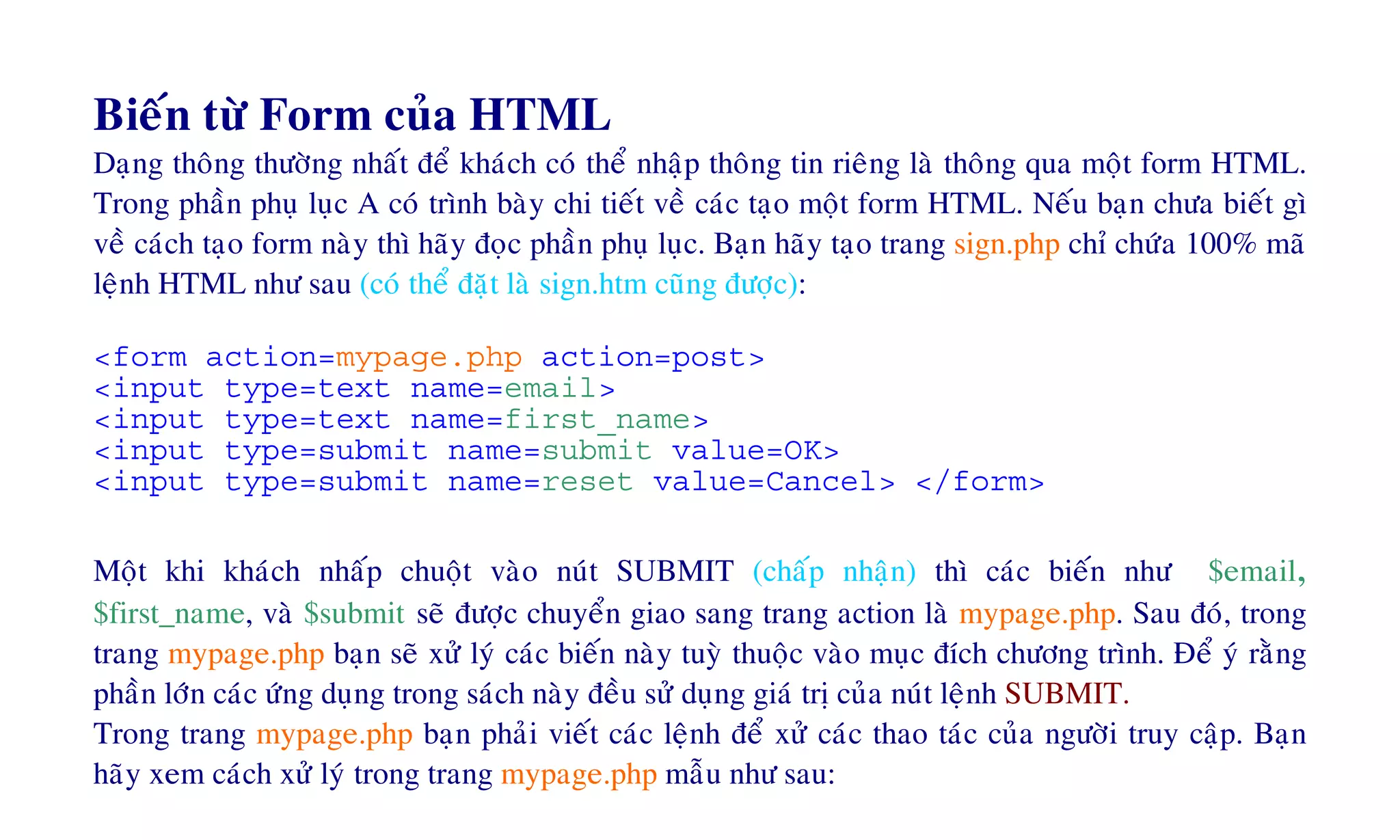 Bieán töø Form cuûa HTML
Daïng thoâng thöôøng nhaát ñeå khaùch coù theå nhaäp thoâng tin rieâng laø thoâng qua moät form HTML.
Trong phaàn phuï luïc A coù trình baøy chi tieát veà caùc taïo moät form HTML. Neáu baïn chöa bieát gì
veà caùch taïo form naøy thì haõy ñoïc phaàn phuï luïc. Baïn haõy taïo trang sign.php chæ chöùa 100% maõ
leänh HTML nhö sau (coù theå ñaët laø sign.htm cuõng ñöôïc):
<form action=mypage.php action=post>
<input type=text name=email>
<input type=text name=first_name>
<input type=submit name=submit value=OK>
<input type=submit name=reset value=Cancel> </form>
Moät khi khaùch nhaáp chuoät vaøo nuùt SUBMIT (chaáp nhaän) thì caùc bieán nhö $email,
$first_name, vaø $submit seõ ñöôïc chuyeån giao sang trang action laø mypage.php. Sau ñoù, trong
trang mypage.php baïn seõ xöû lyù caùc bieán naøy tuyø thuoäc vaøo muïc ñích chöông trình. Ñeå yù raèng
phaàn lôùn caùc öùng duïng trong saùch naøy ñeàu söû duïng giaù trò cuûa nuùt leänh SUBMIT.
Trong trang mypage.php baïn phaûi vieát caùc leänh ñeå xöû caùc thao taùc cuûa ngöôøi truy caäp. Baïn
haõy xem caùch xöû lyù trong trang mypage.php maãu nhö sau:
 