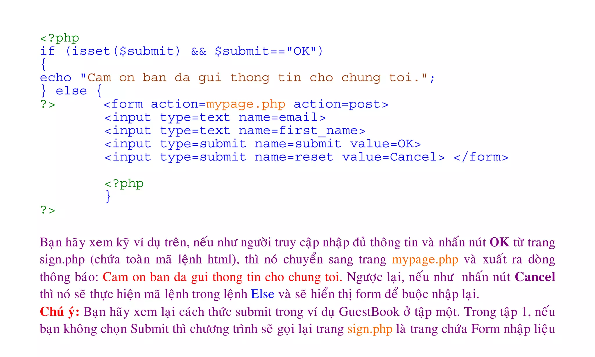 <?php
if (isset($submit) && $submit=="OK")
{
echo "Cam on ban da gui thong tin cho chung toi.";
} else {
?> <form action=mypage.php action=post>
<input type=text name=email>
<input type=text name=first_name>
<input type=submit name=submit value=OK>
<input type=submit name=reset value=Cancel> </form>
<?php
}
?>
Baïn haõy xem kyõ ví duï treân, neáu nhö ngöôøi truy caäp nhaäp ñuû thoâng tin vaø nhaán nuùt OK töø trang
sign.php (chöùa toaøn maõ leänh html), thì noù chuyeån sang trang mypage.php vaø xuaát ra doøng
thoâng baùo: Cam on ban da gui thong tin cho chung toi. Ngöôïc laïi, neáu nhö nhaán nuùt Cancel
thì noù seõ thöïc hieän maõ leänh trong leänh Else vaø seõ hieån thò form ñeå buoäc nhaäp laïi.
Chuù yù: Baïn haõy xem laïi caùch thöùc submit trong ví duï GuestBook ôû taäp moät. Trong taäp 1, neáu
baïn khoâng choïn Submit thì chöông trình seõ goïi laïi trang sign.php laø trang chöùa Form nhaäp lieäu
 