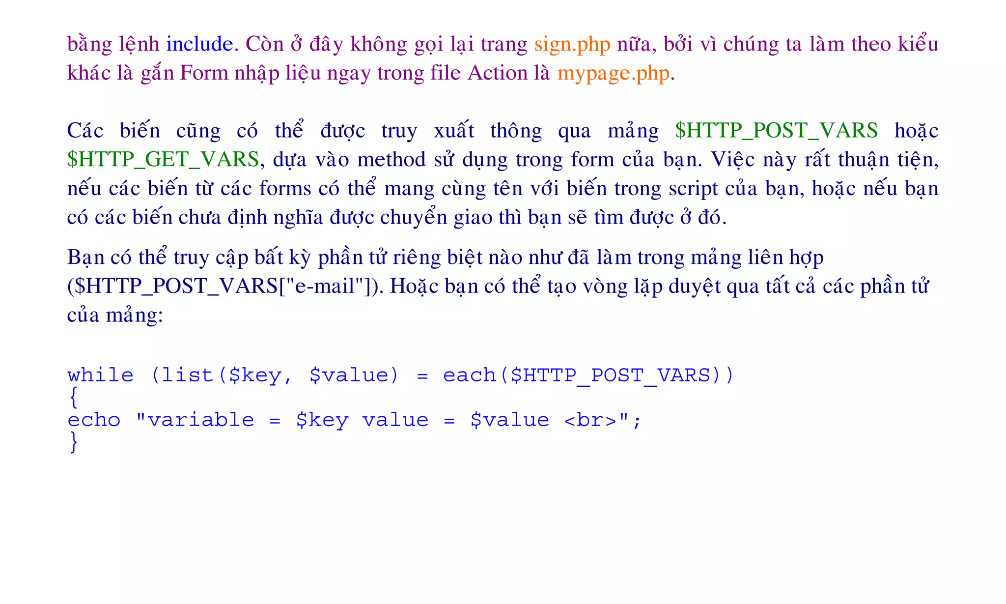 baèng leänh include. Coøn ôû ñaây khoâng goïi laïi trang sign.php nöõa, bôûi vì chuùng ta laøm theo kieåu
khaùc laø gaén Form nhaäp lieäu ngay trong file Action laø mypage.php.
Caùc bieán cuõng coù theå ñöôïc truy xuaát thoâng qua maûng $HTTP_POST_VARS hoaëc
$HTTP_GET_VARS, döïa vaøo method söû duïng trong form cuûa baïn. Vieäc naøy raát thuaän tieän,
neáu caùc bieán töø caùc forms coù theå mang cuøng teân vôùi bieán trong script cuûa baïn, hoaëc neáu baïn
coù caùc bieán chöa ñònh nghóa ñöôïc chuyeån giao thì baïn seõ tìm ñöôïc ôû ñoù.
Baïn coù theå truy caäp baát kyø phaàn töû rieâng bieät naøo nhö ñaõ laøm trong maûng lieân hôïp
($HTTP_POST_VARS["e-mail"]). Hoaëc baïn coù theå taïo voøng laëp duyeät qua taát caû caùc phaàn töû
cuûa maûng:
while (list($key, $value) = each($HTTP_POST_VARS))
{
echo "variable = $key value = $value <br>";
}
 