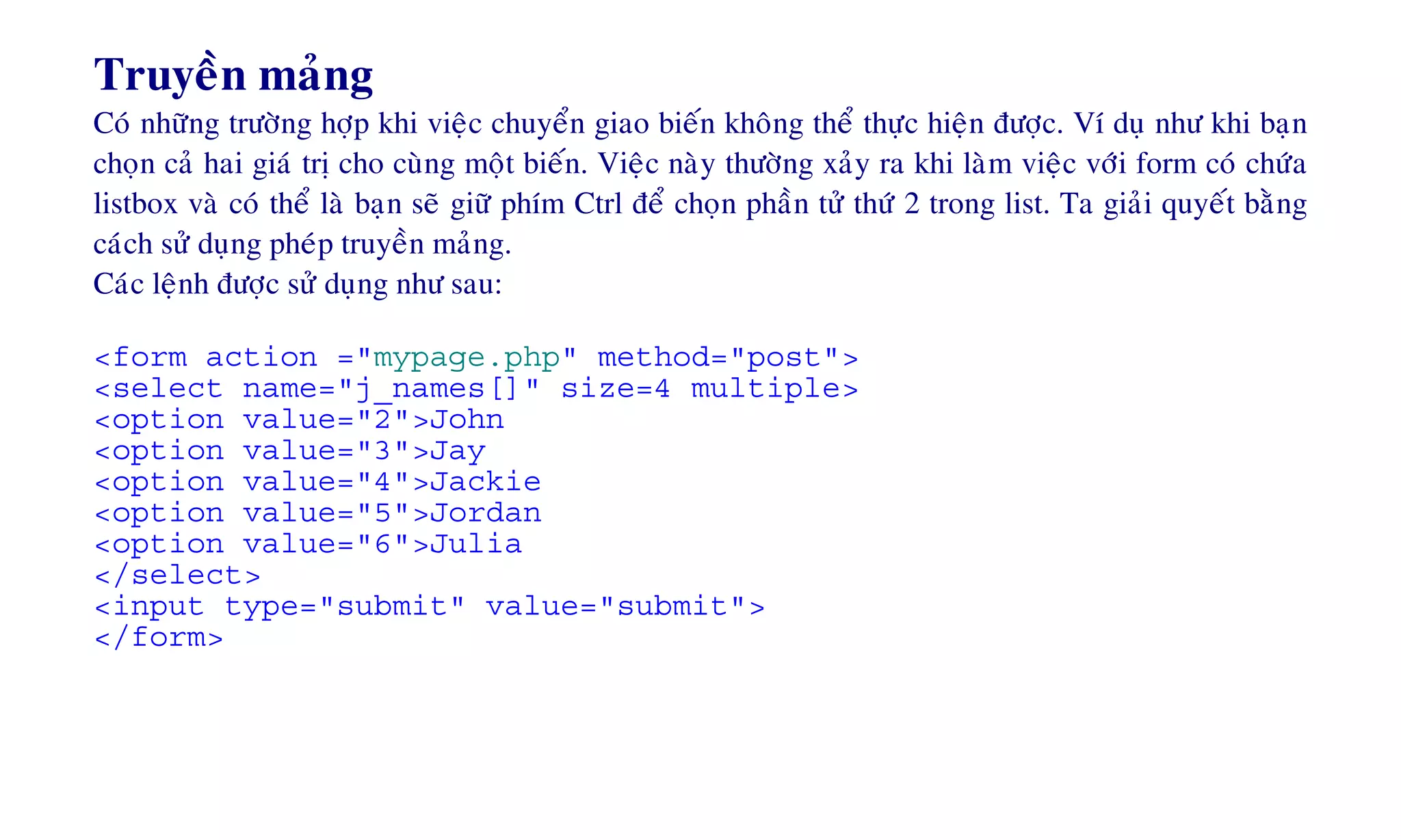 Truyeàn maûng
Coù nhöõng tröôøng hôïp khi vieäc chuyeån giao bieán khoâng theå thöïc hieän ñöôïc. Ví duï nhö khi baïn
choïn caû hai giaù trò cho cuøng moät bieán. Vieäc naøy thöôøng xaûy ra khi laøm vieäc vôùi form coù chöùa
listbox vaø coù theå laø baïn seõ giöõ phím Ctrl ñeå choïn phaàn töû thöù 2 trong list. Ta giaûi quyeát baèng
caùch söû duïng pheùp truyeàn maûng.
Caùc leänh ñöôïc söû duïng nhö sau:
<form action ="mypage.php" method="post">
<select name="j_names[]" size=4 multiple>
<option value="2">John
<option value="3">Jay
<option value="4">Jackie
<option value="5">Jordan
<option value="6">Julia
</select>
<input type="submit" value="submit">
</form>
 