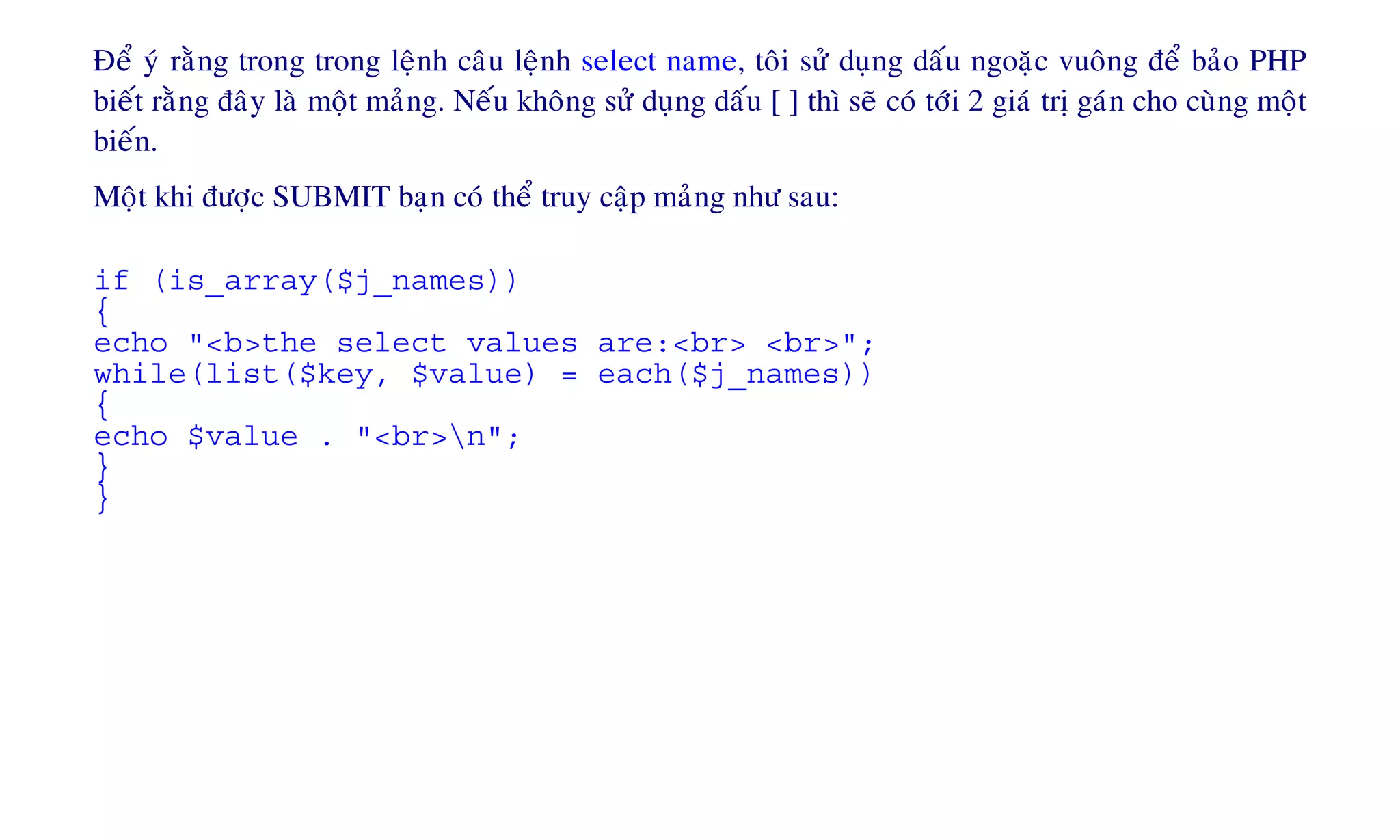 Ñeå yù raèng trong trong leänh caâu leänh select name, toâi söû duïng daáu ngoaëc vuoâng ñeå baûo PHP
bieát raèng ñaây laø moät maûng. Neáu khoâng söû duïng daáu [ ] thì seõ coù tôùi 2 giaù trò gaùn cho cuøng moät
bieán.
Moät khi ñöôïc SUBMIT baïn coù theå truy caäp maûng nhö sau:
if (is_array($j_names))
{
echo "<b>the select values are:<br> <br>";
while(list($key, $value) = each($j_names))
{
echo $value . "<br>n";
}
}
 