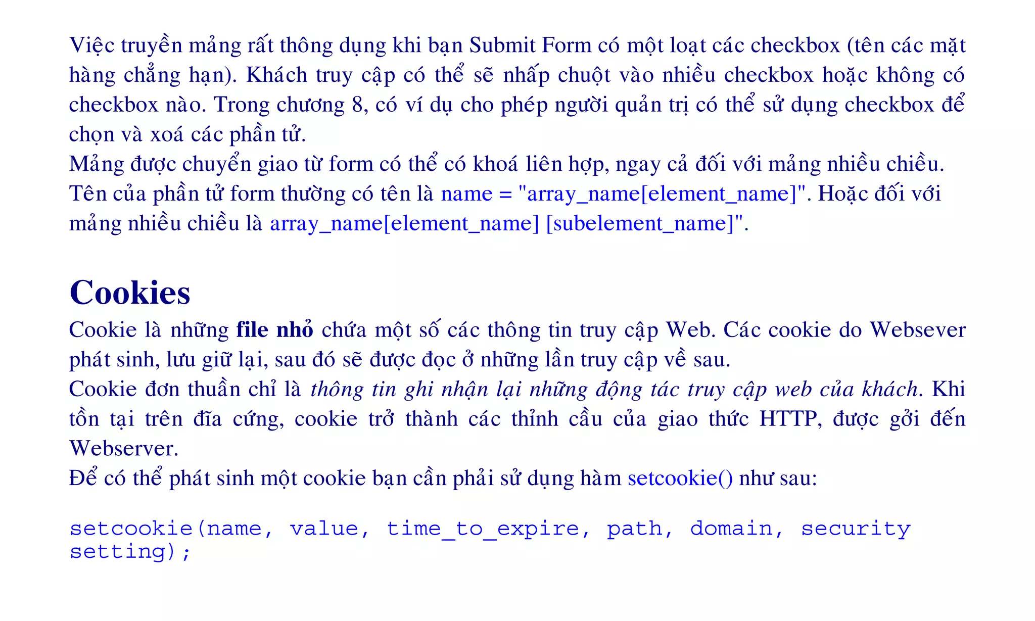 Vieäc truyeàn maûng raát thoâng duïng khi baïn Submit Form coù moät loaït caùc checkbox (teân caùc maët
haøng chaúng haïn). Khaùch truy caäp coù theå seõ nhaáp chuoät vaøo nhieàu checkbox hoaëc khoâng coù
checkbox naøo. Trong chöông 8, coù ví duï cho pheùp ngöôøi quaûn trò coù theå söû duïng checkbox ñeå
choïn vaø xoaù caùc phaàn töû.
Maûng ñöôïc chuyeån giao töø form coù theå coù khoaù lieân hôïp, ngay caû ñoái vôùi maûng nhieàu chieàu.
Teân cuûa phaàn töû form thöôøng coù teân laø name = "array_name[element_name]". Hoaëc ñoái vôùi
maûng nhieàu chieàu laø array_name[element_name] [subelement_name]".
Cookies
Cookie laø nhöõng file nhoû chöùa moät soá caùc thoâng tin truy caäp Web. Caùc cookie do Websever
phaùt sinh, löu giöõ laïi, sau ñoù seõ ñöôïc ñoïc ôû nhöõng laàn truy caäp veà sau.
Cookie ñôn thuaàn chæ laø thoâng tin ghi nhaän laïi nhöõng ñoäng taùc truy caäp web cuûa khaùch. Khi
toàn taïi treân ñóa cöùng, cookie trôû thaønh caùc thænh caàu cuûa giao thöùc HTTP, ñöôïc gôûi ñeán
Webserver.
Ñeå coù theå phaùt sinh moät cookie baïn caàn phaûi söû duïng haøm setcookie() nhö sau:
setcookie(name, value, time_to_expire, path, domain, security
setting);
 