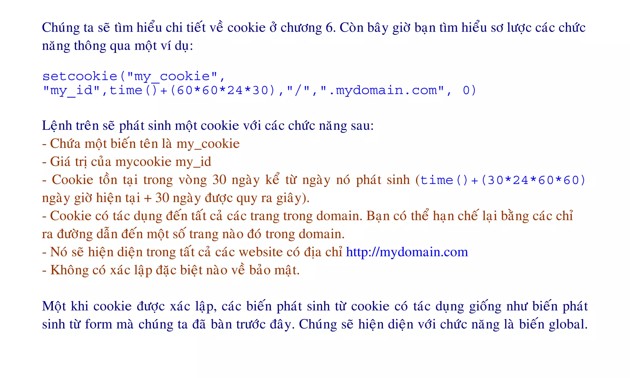 Chuùng ta seõ tìm hieåu chi tieát veà cookie ôû chöông 6. Coøn baây giôø baïn tìm hieåu sô löôïc caùc chöùc
naêng thoâng qua moät ví duï:
setcookie("my_cookie",
"my_id",time()+(60*60*24*30),"/",".mydomain.com", 0)
Leänh treân seõ phaùt sinh moät cookie vôùi caùc chöùc naêng sau:
- Chöùa moät bieán teân laø my_cookie
- Giaù trò cuûa mycookie my_id
- Cookie toàn taïi trong voøng 30 ngaøy keå töø ngaøy noù phaùt sinh (time()+(30*24*60*60)
ngaøy giôø hieän taïi + 30 ngaøy ñöôïc quy ra giaây).
- Cookie coù taùc duïng ñeán taát caû caùc trang trong domain. Baïn coù theå haïn cheá laïi baèng caùc chæ
ra ñöôøng daãn ñeán moät soá trang naøo ñoù trong domain.
- Noù seõ hieän dieän trong taát caû caùc website coù ñòa chæ http://mydomain.com
- Khoâng coù xaùc laäp ñaëc bieät naøo veà baûo maät.
Moät khi cookie ñöôïc xaùc laäp, caùc bieán phaùt sinh töø cookie coù taùc duïng gioáng nhö bieán phaùt
sinh töø form maø chuùng ta ñaõ baøn tröôùc ñaây. Chuùng seõ hieän dieän vôùi chöùc naêng laø bieán global.
 
