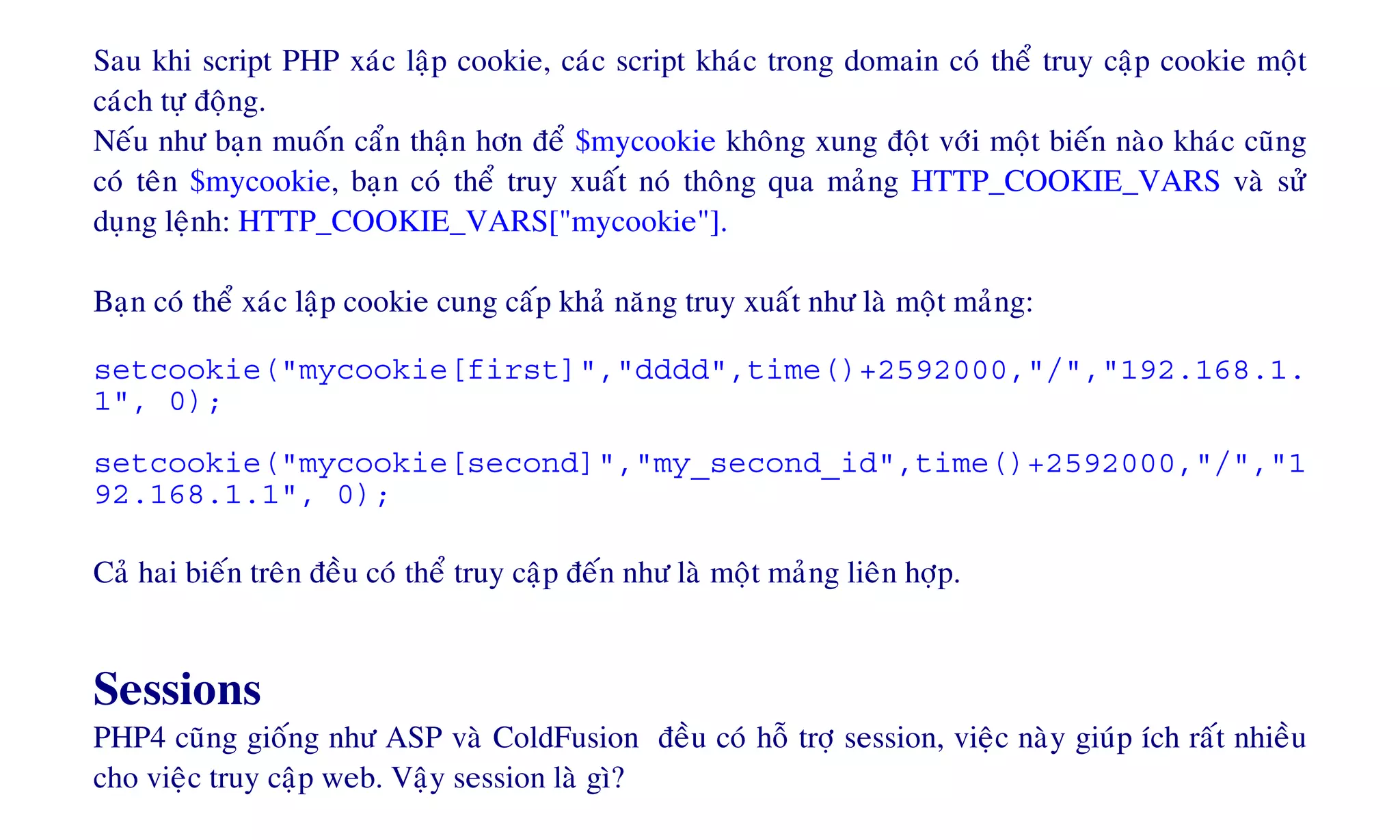 Sau khi script PHP xaùc laäp cookie, caùc script khaùc trong domain coù theå truy caäp cookie moät
caùch töï ñoäng.
Neáu nhö baïn muoán caån thaän hôn ñeå $mycookie khoâng xung ñoät vôùi moät bieán naøo khaùc cuõng
coù teân $mycookie, baïn coù theå truy xuaát noù thoâng qua maûng HTTP_COOKIE_VARS vaø söû
duïng leänh: HTTP_COOKIE_VARS["mycookie"].
Baïn coù theå xaùc laäp cookie cung caáp khaû naêng truy xuaát nhö laø moät maûng:
setcookie("mycookie[first]","dddd",time()+2592000,"/","192.168.1.
1", 0);
setcookie("mycookie[second]","my_second_id",time()+2592000,"/","1
92.168.1.1", 0);
Caû hai bieán treân ñeàu coù theå truy caäp ñeán nhö laø moät maûng lieân hôïp.
Sessions
PHP4 cuõng gioáng nhö ASP vaø ColdFusion ñeàu coù hoã trôï session, vieäc naøy giuùp ích raát nhieàu
cho vieäc truy caäp web. Vaäy session laø gì?
 