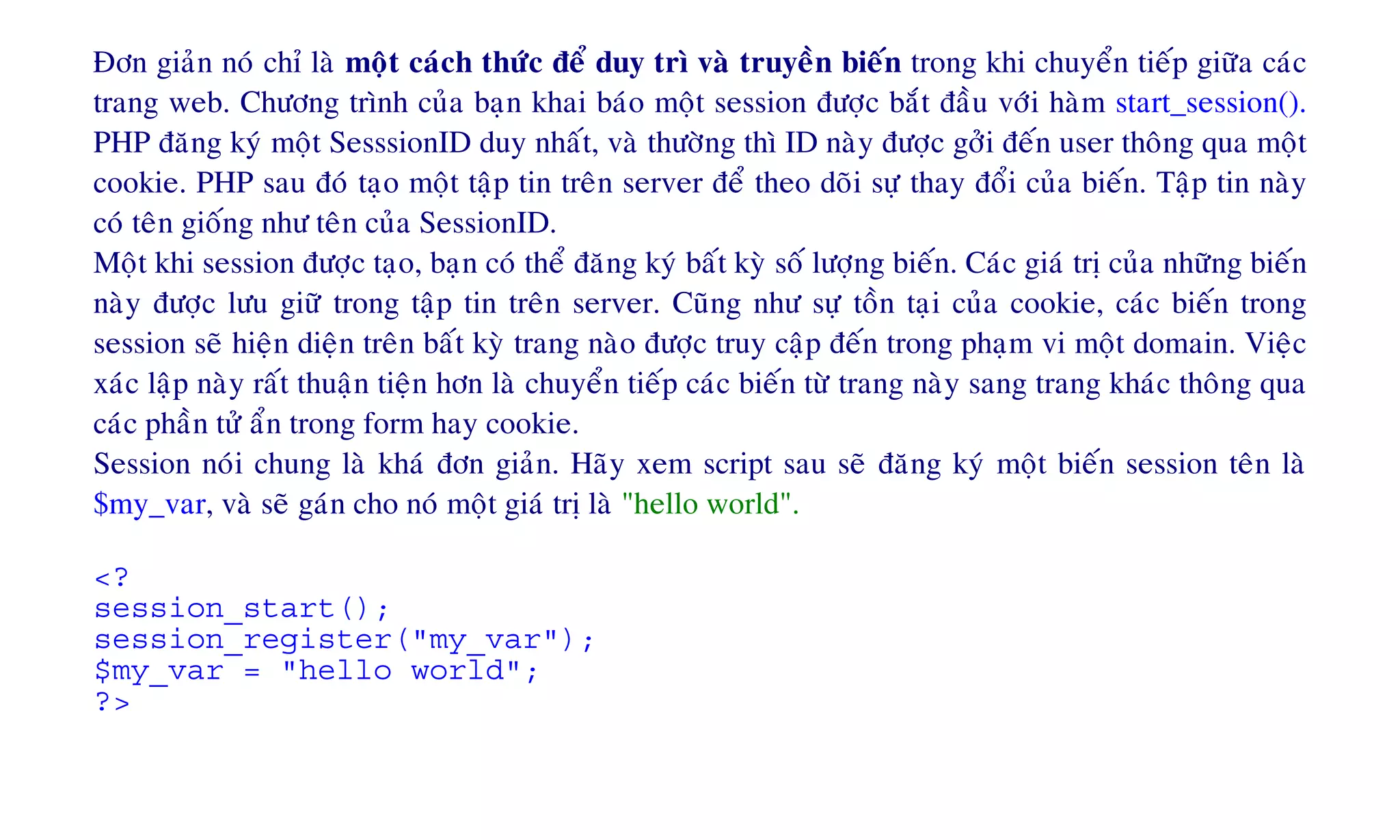 Ñôn giaûn noù chæ laø moät caùch thöùc ñeå duy trì vaø truyeàn bieán trong khi chuyeån tieáp giöõa caùc
trang web. Chöông trình cuûa baïn khai baùo moät session ñöôïc baét ñaàu vôùi haøm start_session().
PHP ñaêng kyù moät SesssionID duy nhaát, vaø thöôøng thì ID naøy ñöôïc gôûi ñeán user thoâng qua moät
cookie. PHP sau ñoù taïo moät taäp tin treân server ñeå theo doõi söï thay ñoåi cuûa bieán. Taäp tin naøy
coù teân gioáng nhö teân cuûa SessionID.
Moät khi session ñöôïc taïo, baïn coù theå ñaêng kyù baát kyø soá löôïng bieán. Caùc giaù trò cuûa nhöõng bieán
naøy ñöôïc löu giöõ trong taäp tin treân server. Cuõng nhö söï toàn taïi cuûa cookie, caùc bieán trong
session seõ hieän dieän treân baát kyø trang naøo ñöôïc truy caäp ñeán trong phaïm vi moät domain. Vieäc
xaùc laäp naøy raát thuaän tieän hôn laø chuyeån tieáp caùc bieán töø trang naøy sang trang khaùc thoâng qua
caùc phaàn töû aån trong form hay cookie.
Session noùi chung laø khaù ñôn giaûn. Haõy xem script sau seõ ñaêng kyù moät bieán session teân laø
$my_var, vaø seõ gaùn cho noù moät giaù trò laø "hello world".
<?
session_start();
session_register("my_var");
$my_var = "hello world";
?>
 