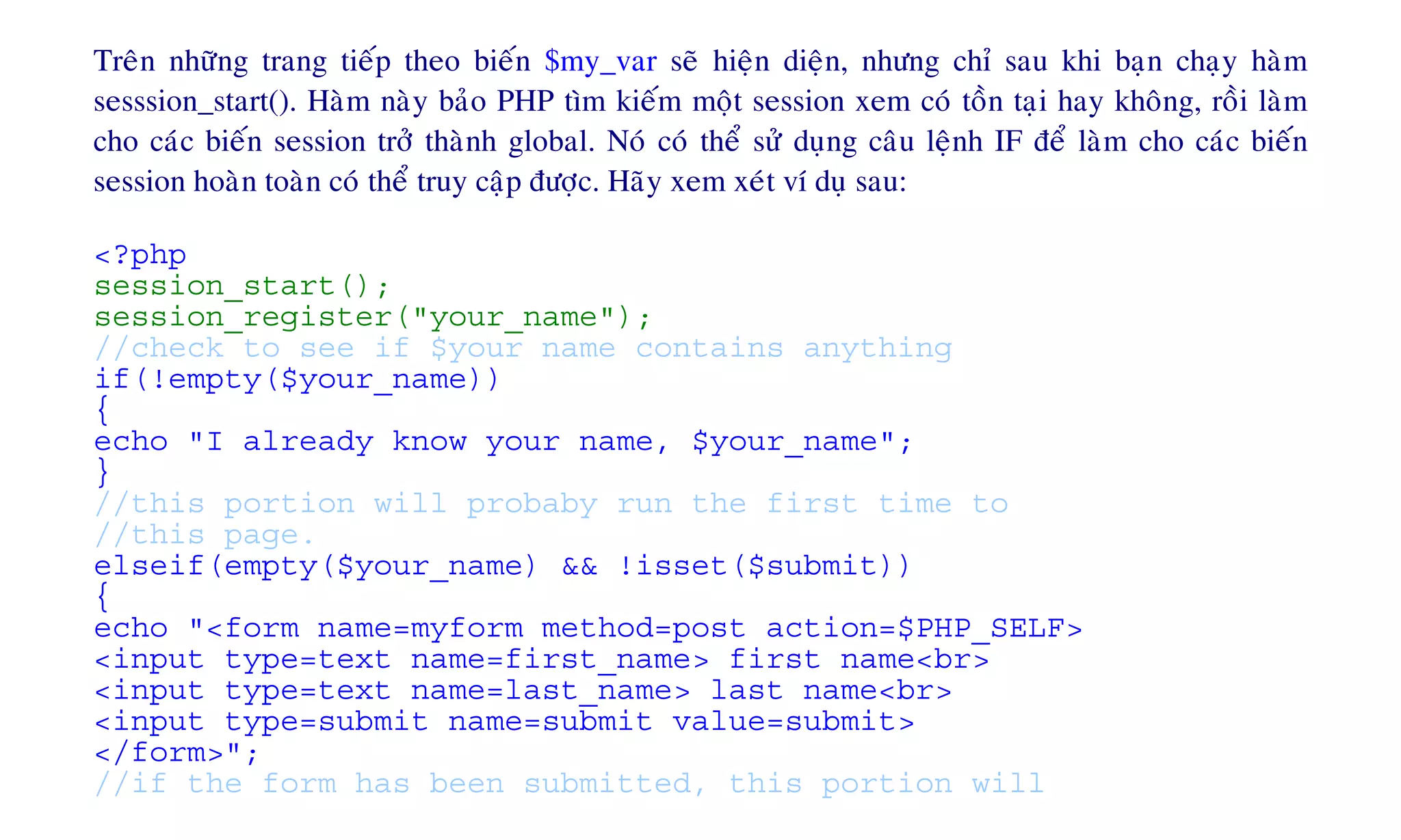 Treân nhöõng trang tieáp theo bieán $my_var seõ hieän dieän, nhöng chæ sau khi baïn chaïy haøm
sesssion_start(). Haøm naøy baûo PHP tìm kieám moät session xem coù toàn taïi hay khoâng, roài laøm
cho caùc bieán session trôû thaønh global. Noù coù theå söû duïng caâu leänh IF ñeå laøm cho caùc bieán
session hoaøn toaøn coù theå truy caäp ñöôïc. Haõy xem xeùt ví duï sau:
<?php
session_start();
session_register("your_name");
//check to see if $your name contains anything
if(!empty($your_name))
{
echo "I already know your name, $your_name";
}
//this portion will probaby run the first time to
//this page.
elseif(empty($your_name) && !isset($submit))
{
echo "<form name=myform method=post action=$PHP_SELF>
<input type=text name=first_name> first name<br>
<input type=text name=last_name> last name<br>
<input type=submit name=submit value=submit>
</form>";
//if the form has been submitted, this portion will
 