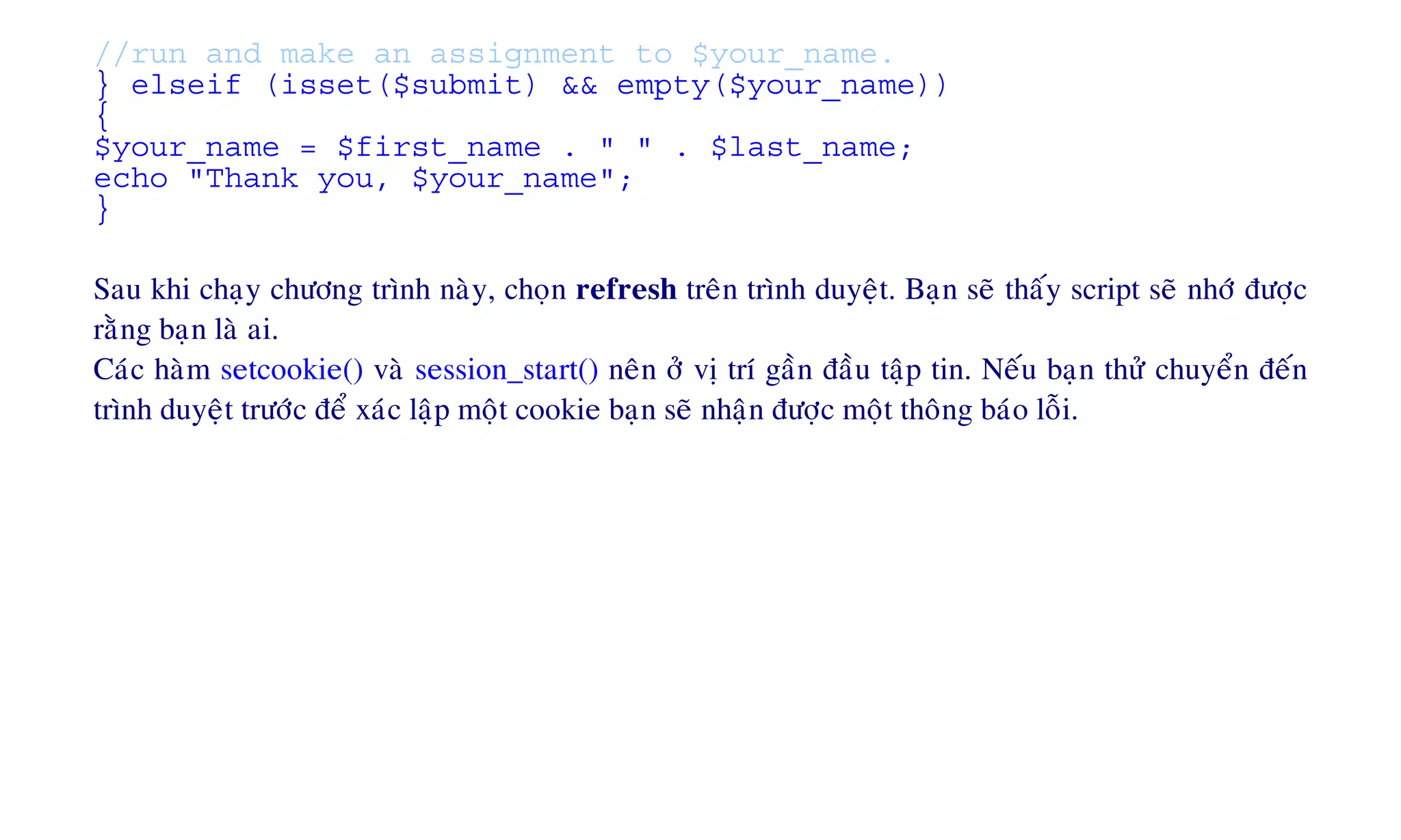 //run and make an assignment to $your_name.
} elseif (isset($submit) && empty($your_name))
{
$your_name = $first_name . " " . $last_name;
echo "Thank you, $your_name";
}
Sau khi chaïy chöông trình naøy, choïn refresh treân trình duyeät. Baïn seõ thaáy script seõ nhôù ñöôïc
raèng baïn laø ai.
Caùc haøm setcookie() vaø session_start() neân ôû vò trí gaàn ñaàu taäp tin. Neáu baïn thöû chuyeån ñeán
trình duyeät tröôùc ñeå xaùc laäp moät cookie baïn seõ nhaän ñöôïc moät thoâng baùo loãi.
 