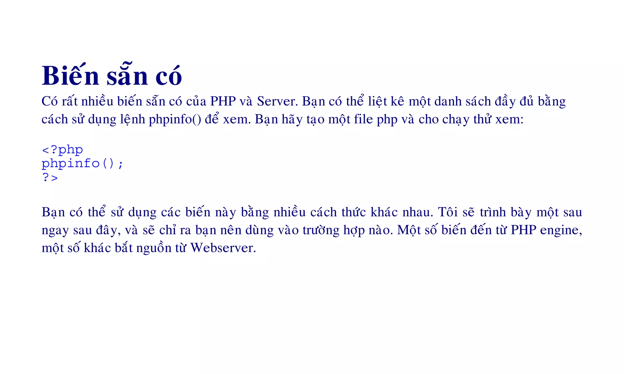 Bieán saün coù
Coù raát nhieàu bieán saün coù cuûa PHP vaø Server. Baïn coù theå lieät keâ moät danh saùch ñaày ñuû baèng
caùch söû duïng leänh phpinfo() ñeå xem. Baïn haõy taïo moät file php vaø cho chaïy thöû xem:
<?php
phpinfo();
?>
Baïn coù theå söû duïng caùc bieán naøy baèng nhieàu caùch thöùc khaùc nhau. Toâi seõ trình baøy moät sau
ngay sau ñaây, vaø seõ chæ ra baïn neân duøng vaøo tröôøng hôïp naøo. Moät soá bieán ñeán töø PHP engine,
moät soá khaùc baét nguoàn töø Webserver.
 