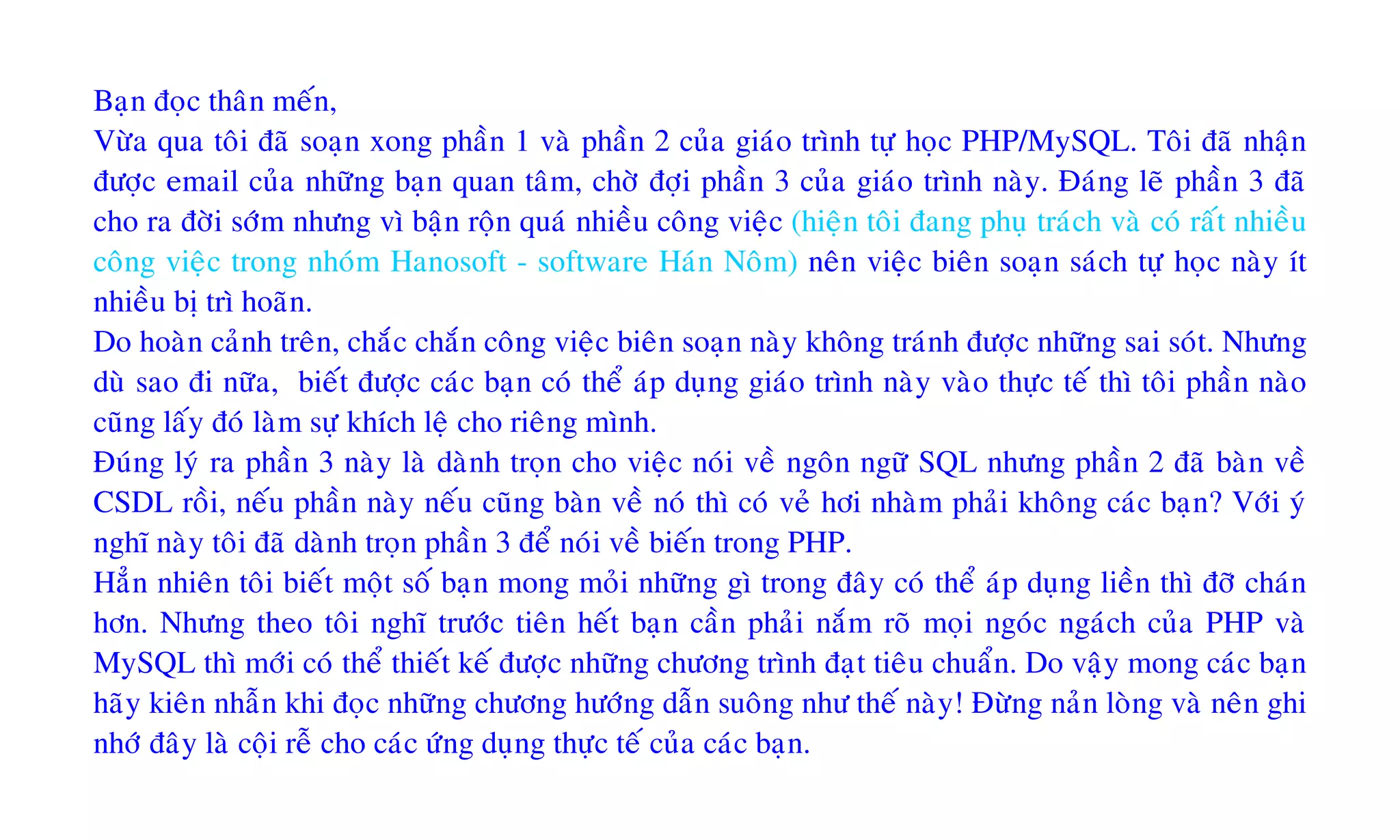 Baïn ñoïc thaân meán,
Vöøa qua toâi ñaõ soaïn xong phaàn 1 vaø phaàn 2 cuûa giaùo trình töï hoïc PHP/MySQL. Toâi ñaõ nhaän
ñöôïc email cuûa nhöõng baïn quan taâm, chôø ñôïi phaàn 3 cuûa giaùo trình naøy. Ñaùng leõ phaàn 3 ñaõ
cho ra ñôøi sôùm nhöng vì baän roän quaù nhieàu coâng vieäc (hieän toâi ñang phuï traùch vaø coù raát nhieàu
coâng vieäc trong nhoùm Hanosoft - software Haùn Noâm) neân vieäc bieân soaïn saùch töï hoïc naøy ít
nhieàu bò trì hoaõn.
Do hoaøn caûnh treân, chaéc chaén coâng vieäc bieân soaïn naøy khoâng traùnh ñöôïc nhöõng sai soùt. Nhöng
duø sao ñi nöõa, bieát ñöôïc caùc baïn coù theå aùp duïng giaùo trình naøy vaøo thöïc teá thì toâi phaàn naøo
cuõng laáy ñoù laøm söï khích leä cho rieâng mình.
Ñuùng lyù ra phaàn 3 naøy laø daønh troïn cho vieäc noùi veà ngoân ngöõ SQL nhöng phaàn 2 ñaõ baøn veà
CSDL roài, neáu phaàn naøy neáu cuõng baøn veà noù thì coù veû hôi nhaøm phaûi khoâng caùc baïn? Vôùi yù
nghó naøy toâi ñaõ daønh troïn phaàn 3 ñeå noùi veà bieán trong PHP.
Haún nhieân toâi bieát moät soá baïn mong moûi nhöõng gì trong ñaây coù theå aùp duïng lieàn thì ñôõ chaùn
hôn. Nhöng theo toâi nghó tröôùc tieân heát baïn caàn phaûi naém roõ moïi ngoùc ngaùch cuûa PHP vaø
MySQL thì môùi coù theå thieát keá ñöôïc nhöõng chöông trình ñaït tieâu chuaån. Do vaäy mong caùc baïn
haõy kieân nhaãn khi ñoïc nhöõng chöông höôùng daãn suoâng nhö theá naøy! Ñöøng naûn loøng vaø neân ghi
nhôù ñaây laø coäi reã cho caùc öùng duïng thöïc teá cuûa caùc baïn.
 