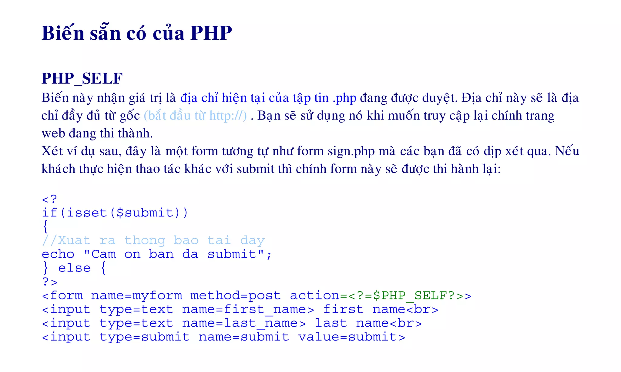 Bieán saün coù cuûa PHP
PHP_SELF
Bieán naøy nhaän giaù trò laø ñòa chæ hieän taïi cuûa taäp tin .php ñang ñöôïc duyeät. Ñòa chæ naøy seõ laø ñòa
chæ ñaày ñuû töø goác (baét ñaàu töø http://) . Baïn seõ söû duïng noù khi muoán truy caäp laïi chính trang
web ñang thi thaønh.
Xeùt ví duï sau, ñaây laø moät form töông töï nhö form sign.php maø caùc baïn ñaõ coù dòp xeùt qua. Neáu
khaùch thöïc hieän thao taùc khaùc vôùi submit thì chính form naøy seõ ñöôïc thi haønh laïi:
<?
if(isset($submit))
{
//Xuat ra thong bao tai day
echo "Cam on ban da submit";
} else {
?>
<form name=myform method=post action=<?=$PHP_SELF?>>
<input type=text name=first_name> first name<br>
<input type=text name=last_name> last name<br>
<input type=submit name=submit value=submit>
 