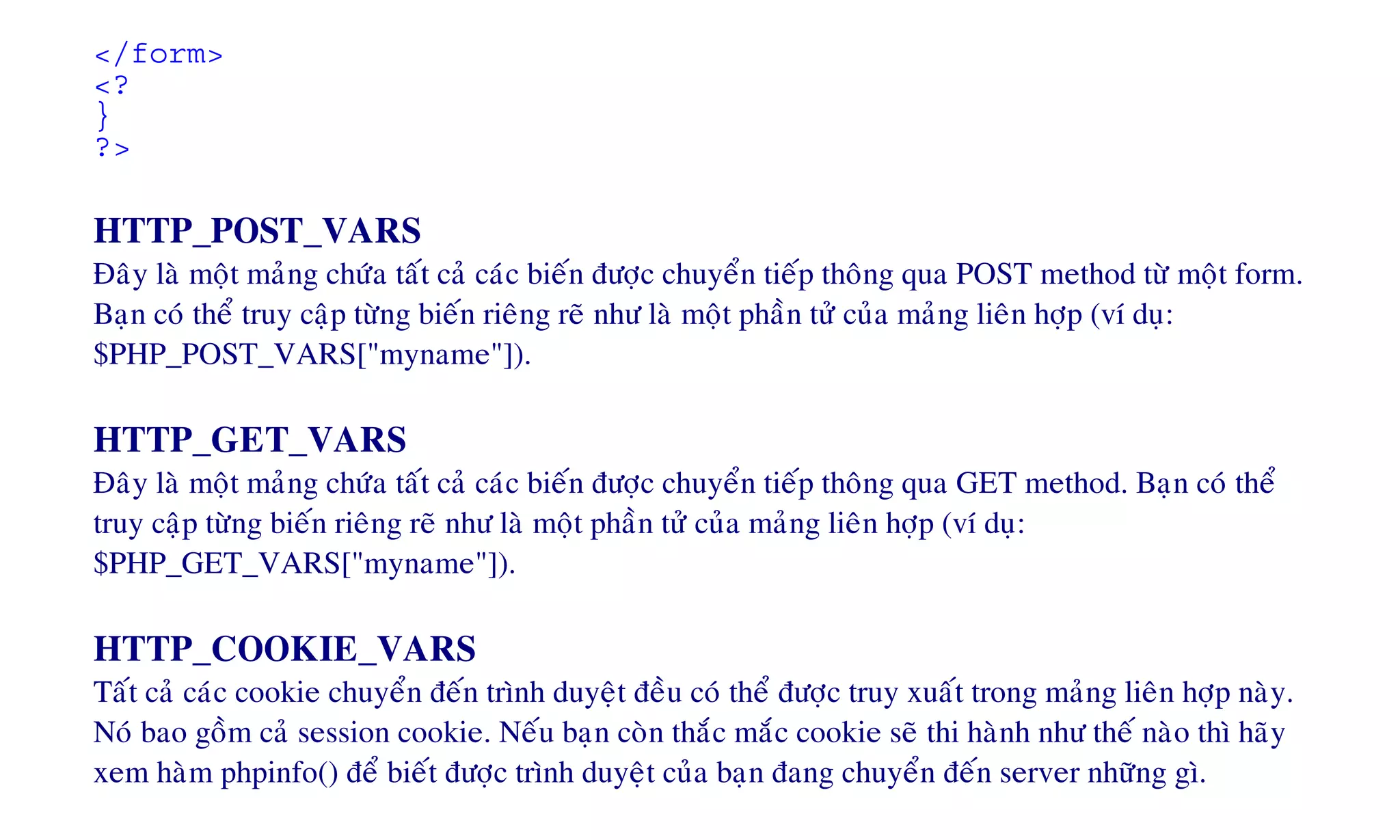 </form>
<?
}
?>
HTTP_POST_VARS
Ñaây laø moät maûng chöùa taát caû caùc bieán ñöôïc chuyeån tieáp thoâng qua POST method töø moät form.
Baïn coù theå truy caäp töøng bieán rieâng reõ nhö laø moät phaàn töû cuûa maûng lieân hôïp (ví duï:
$PHP_POST_VARS["myname"]).
HTTP_GET_VARS
Ñaây laø moät maûng chöùa taát caû caùc bieán ñöôïc chuyeån tieáp thoâng qua GET method. Baïn coù theå
truy caäp töøng bieán rieâng reõ nhö laø moät phaàn töû cuûa maûng lieân hôïp (ví duï:
$PHP_GET_VARS["myname"]).
HTTP_COOKIE_VARS
Taát caû caùc cookie chuyeån ñeán trình duyeät ñeàu coù theå ñöôïc truy xuaát trong maûng lieân hôïp naøy.
Noù bao goàm caû session cookie. Neáu baïn coøn thaéc maéc cookie seõ thi haønh nhö theá naøo thì haõy
xem haøm phpinfo() ñeå bieát ñöôïc trình duyeät cuûa baïn ñang chuyeån ñeán server nhöõng gì.
 