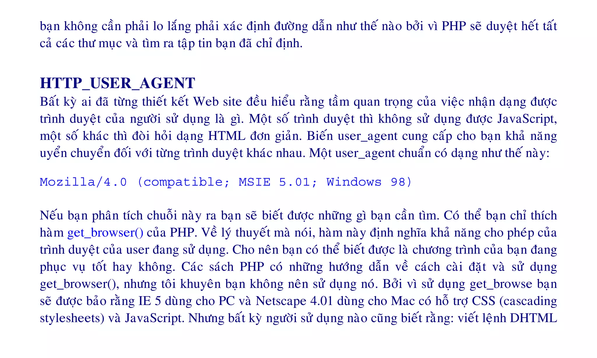 baïn khoâng caàn phaûi lo laéng phaûi xaùc ñònh ñöôøng daãn nhö theá naøo bôûi vì PHP seõ duyeät heát taát
caû caùc thö muïc vaø tìm ra taäp tin baïn ñaõ chæ ñònh.
HTTP_USER_AGENT
Baát kyø ai ñaõ töøng thieát keát Web site ñeàu hieåu raèng taàm quan troïng cuûa vieäc nhaän daïng ñöôïc
trình duyeät cuûa ngöôøi söû duïng laø gì. Moät soá trình duyeät thì khoâng söû duïng ñöôïc JavaScript,
moät soá khaùc thì ñoøi hoûi daïng HTML ñôn giaûn. Bieán user_agent cung caáp cho baïn khaû naêng
uyeån chuyeån ñoái vôùi töøng trình duyeät khaùc nhau. Moät user_agent chuaån coù daïng nhö theá naøy:
Mozilla/4.0 (compatible; MSIE 5.01; Windows 98)
Neáu baïn phaân tích chuoãi naøy ra baïn seõ bieát ñöôïc nhöõng gì baïn caàn tìm. Coù theå baïn chæ thích
haøm get_browser() cuûa PHP. Veà lyù thuyeát maø noùi, haøm naøy ñònh nghóa khaû naêng cho pheùp cuûa
trình duyeät cuûa user ñang söû duïng. Cho neân baïn coù theå bieát ñöôïc laø chöông trình cuûa baïn ñang
phuïc vuï toát hay khoâng. Caùc saùch PHP coù nhöõng höôùng daãn veà caùch caøi ñaët vaø söû duïng
get_browser(), nhöng toâi khuyeân baïn khoâng neân söû duïng noù. Bôûi vì söû duïng get_browse baïn
seõ ñöôïc baûo raèng IE 5 duøng cho PC vaø Netscape 4.01 duøng cho Mac coù hoã trôï CSS (cascading
stylesheets) vaø JavaScript. Nhöng baát kyø ngöôøi söû duïng naøo cuõng bieát raèng: vieát leänh DHTML
 
