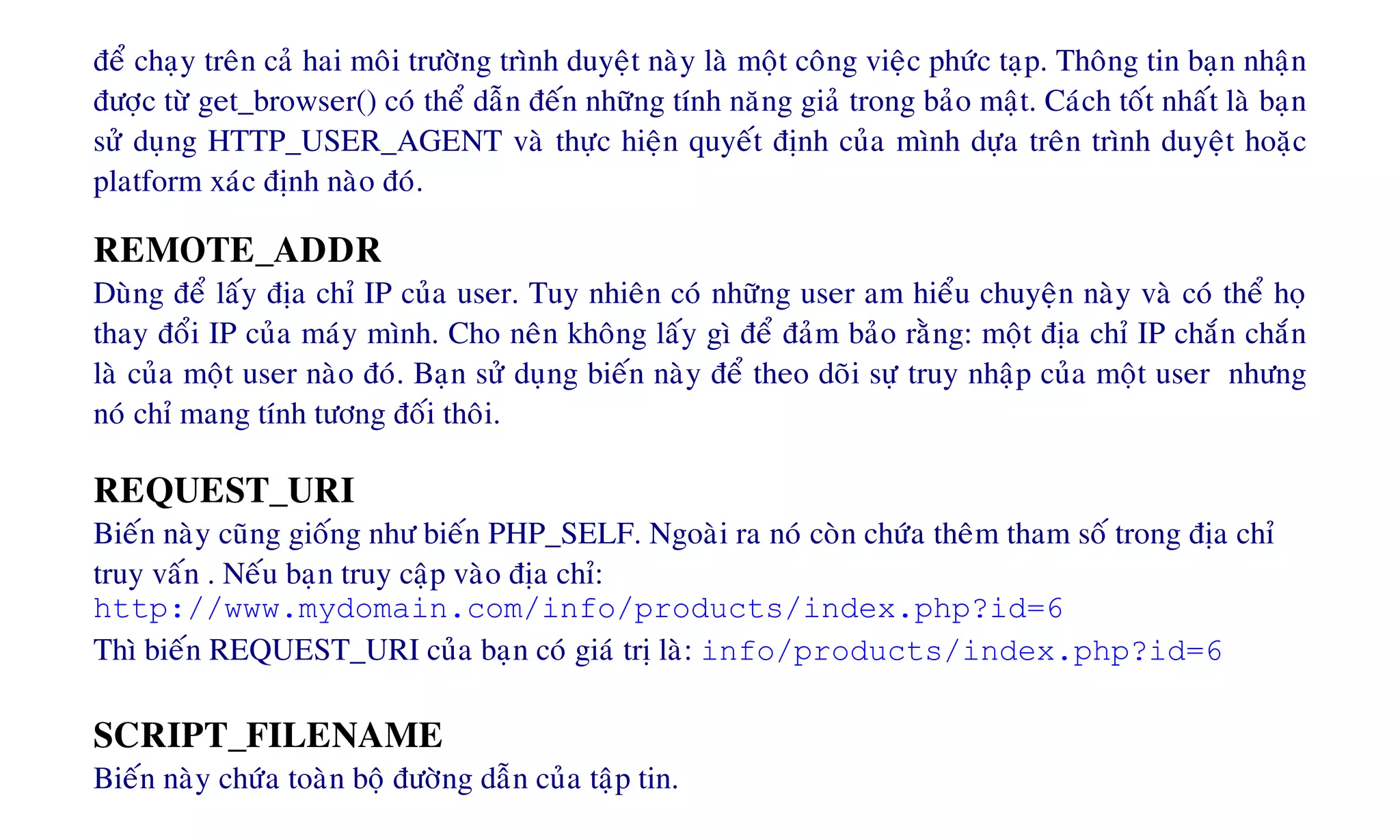 ñeå chaïy treân caû hai moâi tröôøng trình duyeät naøy laø moät coâng vieäc phöùc taïp. Thoâng tin baïn nhaän
ñöôïc töø get_browser() coù theå daãn ñeán nhöõng tính naêng giaû trong baûo maät. Caùch toát nhaát laø baïn
söû duïng HTTP_USER_AGENT vaø thöïc hieän quyeát ñònh cuûa mình döïa treân trình duyeät hoaëc
platform xaùc ñònh naøo ñoù.
REMOTE_ADDR
Duøng ñeå laáy ñòa chæ IP cuûa user. Tuy nhieân coù nhöõng user am hieåu chuyeän naøy vaø coù theå hoï
thay ñoåi IP cuûa maùy mình. Cho neân khoâng laáy gì ñeå ñaûm baûo raèng: moät ñòa chæ IP chaén chaén
laø cuûa moät user naøo ñoù. Baïn söû duïng bieán naøy ñeå theo doõi söï truy nhaäp cuûa moät user nhöng
noù chæ mang tính töông ñoái thoâi.
REQUEST_URI
Bieán naøy cuõng gioáng nhö bieán PHP_SELF. Ngoaøi ra noù coøn chöùa theâm tham soá trong ñòa chæ
truy vaán . Neáu baïn truy caäp vaøo ñòa chæ:
http://www.mydomain.com/info/products/index.php?id=6
Thì bieán REQUEST_URI cuûa baïn coù giaù trò laø: info/products/index.php?id=6
SCRIPT_FILENAME
Bieán naøy chöùa toaøn boä ñöôøng daãn cuûa taäp tin.
 