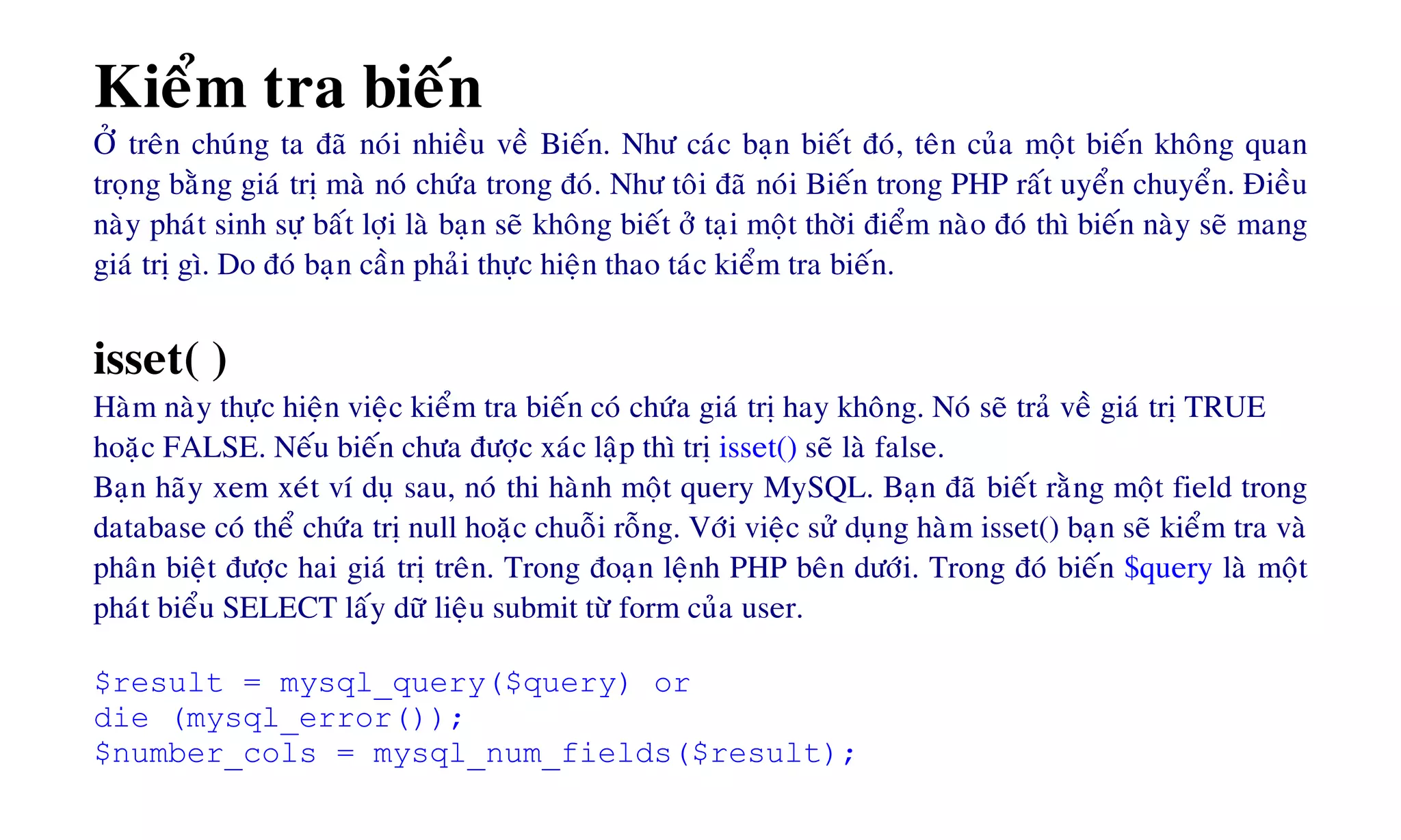 Kieåm tra bieán
ÔÛ treân chuùng ta ñaõ noùi nhieàu veà Bieán. Nhö caùc baïn bieát ñoù, teân cuûa moät bieán khoâng quan
troïng baèng giaù trò maø noù chöùa trong ñoù. Nhö toâi ñaõ noùi Bieán trong PHP raát uyeån chuyeån. Ñieàu
naøy phaùt sinh söï baát lôïi laø baïn seõ khoâng bieát ôû taïi moät thôøi ñieåm naøo ñoù thì bieán naøy seõ mang
giaù trò gì. Do ñoù baïn caàn phaûi thöïc hieän thao taùc kieåm tra bieán.
isset( )
Haøm naøy thöïc hieän vieäc kieåm tra bieán coù chöùa giaù trò hay khoâng. Noù seõ traû veà giaù trò TRUE
hoaëc FALSE. Neáu bieán chöa ñöôïc xaùc laäp thì trò isset() seõ laø false.
Baïn haõy xem xeùt ví duï sau, noù thi haønh moät query MySQL. Baïn ñaõ bieát raèng moät field trong
database coù theå chöùa trò null hoaëc chuoãi roãng. Vôùi vieäc söû duïng haøm isset() baïn seõ kieåm tra vaø
phaân bieät ñöôïc hai giaù trò treân. Trong ñoaïn leänh PHP beân döôùi. Trong ñoù bieán $query laø moät
phaùt bieåu SELECT laáy döõ lieäu submit töø form cuûa user.
$result = mysql_query($query) or
die (mysql_error());
$number_cols = mysql_num_fields($result);
 