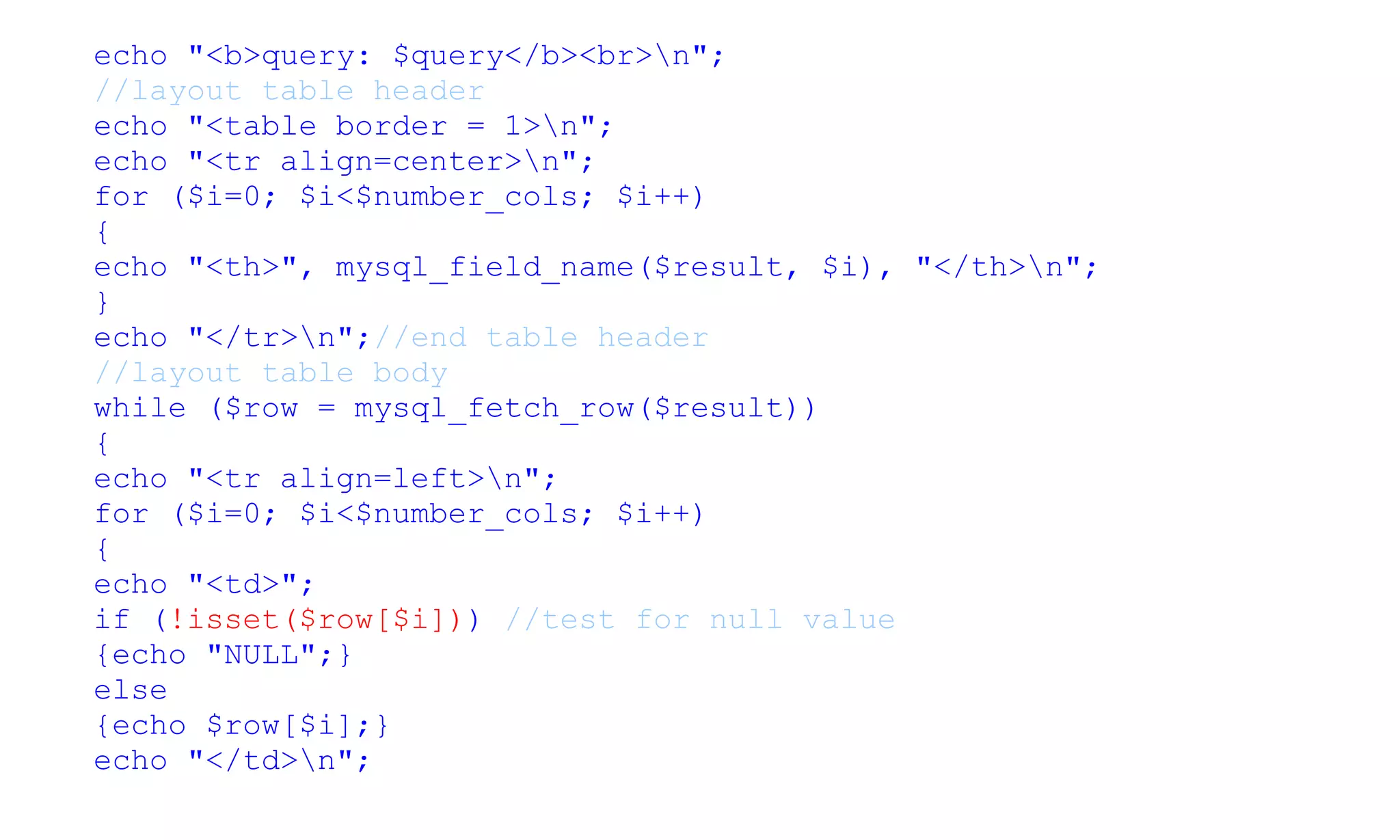 echo "<b>query: $query</b><br>n";
//layout table header
echo "<table border = 1>n";
echo "<tr align=center>n";
for ($i=0; $i<$number_cols; $i++)
{
echo "<th>", mysql_field_name($result, $i), "</th>n";
}
echo "</tr>n";//end table header
//layout table body
while ($row = mysql_fetch_row($result))
{
echo "<tr align=left>n";
for ($i=0; $i<$number_cols; $i++)
{
echo "<td>";
if (!isset($row[$i])) //test for null value
{echo "NULL";}
else
{echo $row[$i];}
echo "</td>n";
 